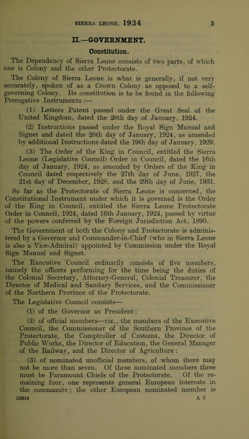 II.—GOVERNMENT. Constitution. The Dependency of Sierra Leone consists of two parts, of which one is Colony and the other Protectorate. The Colony of Sierra Leone is what is generally, if not very accurately, spoken of as a Crown Colony as opposed to a self- governing Colony. Its constitution is to be found in the following Prerogative Instruments:— (1) Letters Patent passed under the Great Seal of the United Kingdom, dated the 28th day of January, 1924. (2) Instructions passed under the Royal Sign Manual and Signet and dated the 28th day of January, 1924, as amended by additional Instructions dated the 19th day of January , 1929. (3) The Order of the King in Council, entitled the Sierra Leone (Legislative Council) Order in Council, dated the 16th dav of Januarv, 1924, as amended bv Orders of the King in Council dated respectively the 27th day of June, 1927, the 21st dav of December, 1928, and the 29th dav of June, 1931. So far as the Protectorate of Sierra Leone is concerned, the Constitutional Instrument under which it is governed is the Order of the King in Council, entitled the Sierra Leone Protectorate Order in Council, 1924, dated 16th January, 1924, passed by virtue of the powers conferred by the Foreign Jurisdiction Act, 1690. The Government of both the Colony and Protectorate is adminis¬ tered by a Governor and Commander-in-Chief (who in Sierra Leone is also a Vice-Admiral) appointed by Commission under the Royal Sign Manual and Signet. The Executive Council ordinarilv consists of five members, namely the officers performing for the time being the duties of the Colonial Secretary, Attornev-General, Colonial Treasurer, the Director of Medical and Sanitarv Services, and the Commissioner of the Northern Province of the Protectorate. The Legislative Council consists— (1) of the Governor as President; (2) of official members—viz., the members of the Executive Council, the Commissioner of the Southern Province of the Protectorate, the Comptroller of Customs, the Director of Public Works, the Director of Education, the General Manager of the Railway, and the Director of Agriculture; (3) of nominated unofficial members, of whom there may not be more than seven. Of these nominated members three must be Paramount Chiefs of the Protectorate. Of the re¬ maining four, one represents general European interests in the communitv; the other European nominated member is