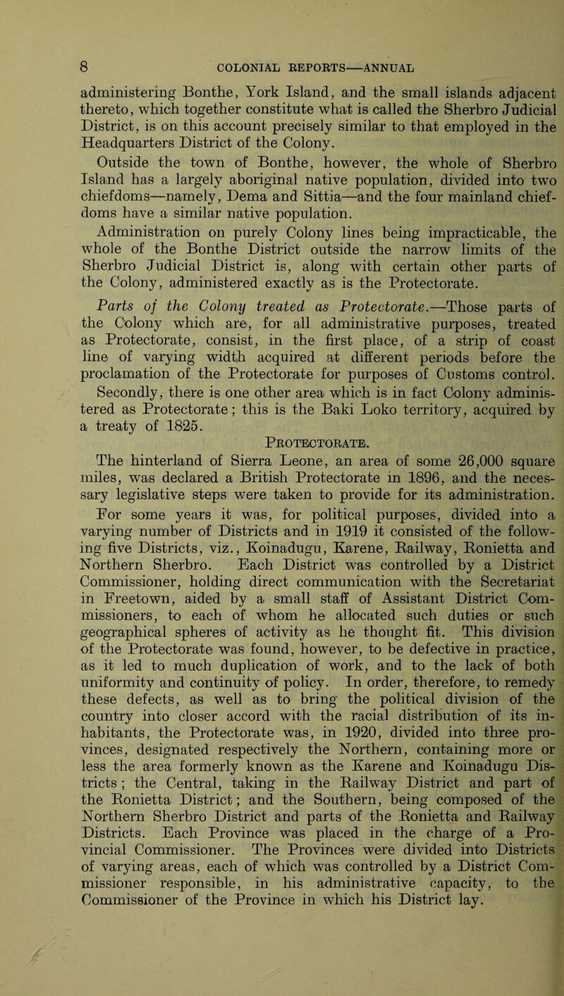 administering Bonthe, York Island, and the small islands adjacent thereto, which together constitute what is called the Sherbro Judicial District, is on this account precisely similar to that employed in the Headquarters District of the Colony. Outside the town of Bonthe, however, the whole of Sherbro Island has a largely aboriginal native population, divided into two chiefdoms—namely, Dema and Sittia—and the four mainland chief- doms have a similar native population. Administration on purely Colony lines being impracticable, the whole of the Bonthe District outside the narrow limits of the Sherbro Judicial District is, along with certain other parts of the Colony, administered exactly as is the Protectorate. Parts of the Colony treated as Protectorate.—Those parts of the Colony which are, for all administrative purposes, treated as Protectorate, consist, in the first place, of a strip of coast line of varying width acquired at different periods before the proclamation of the Protectorate for purposes of Customs control. Secondly, there is one other area which is in fact Colony adminis¬ tered as Protectorate; this is the Baki Loko territory, acquired by a treaty of 1825. Protectorate. The hinterland of Sierra Leone, an area of some 26,000 square miles, was declared a British Protectorate in 1896, and the neces¬ sary legislative steps were taken to provide for its administration. For some years it was, for political purposes, divided into a varying number of Districts and in 1919 it consisted of the follow¬ ing five Districts, viz., Iloinadugu, Karene, Railway, Ronietta and Northern Sherbro. Each District was controlled by a District Commissioner, holding direct communication with the Secretariat in Freetown, aided by a small staff of Assistant District Com¬ missioners, to each of whom he allocated such duties or such geographical spheres of activity as he thought fit. This division of the Protectorate was found, however, to be defective in practice, as it led to much duplication of work, and to the lack of both uniformity and continuity of policy. In order, therefore, to remedy these defects, as well as to bring the political division of the country into closer accord with the racial distribution of its in¬ habitants, the Protectorate was, in 1920, divided into three pro¬ vinces, designated respectively the Northern, containing more or less the area formerly known as the Ivarene and Ivoinadugu Dis¬ tricts ; the Central, taking in the Railway District and part of the Ronietta District; and the Southern, being composed of the Northern Sherbro District and parts of the Ronietta and Railway Districts. Each Province was placed in the charge of a Pro¬ vincial Commissioner. The Provinces were divided into Districts of varying areas, each of which was controlled by a District Com¬ missioner responsible, in his administrative capacity, to the Commissioner of the Province in which his District lay.