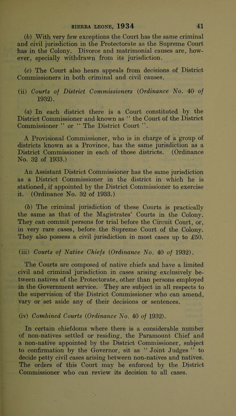 (b) With very few exceptions the Court has the same criminal and civil jurisdiction in the Protectorate as the Supreme Court has in the Colony. Divorce and matrimonial causes are, how¬ ever, specially withdrawn from its jurisdiction. (c) The Court also hears appeals from decisions of District Commissioners in both criminal and civil causes. (ii) Courts of District Commissioners (Ordinance No. 40 of 1932). (a) In each district there is a Court constituted by the District Commissioner and known as ‘ ‘ the Court of the District Commissioner ” or “ The District Court ”. A Provisional Commissioner, who is in charge of a group of districts known as a Province, has the same jurisdiction as a District Commissioner in each of those districts. (Ordinance No. 32 of 1933.) An Assistant District Commissioner has the same jurisdiction as a District Commissioner in the district in which he is stationed, if appointed by the District Commissioner to exercise it. (Ordinance No. 32 of 1933.) (b) The criminal jurisdiction of these Courts is practically the same as that of the Magistrates’ Courts in the Colony. They can commit persons for trial before the Circuit Court, or, in very rare cases, before the Supreme Court of the Colony. They also possess a civil jurisdiction in most cases up to T50. (iii) Courts of Native Chiefs (Ordinance No. 40 of 1932). The Courts are composed of native chiefs and have a limited civil and criminal jurisdiction in cases arising exclusively be¬ tween natives of the Protectorate, other than persons employed in the Government service. They are subject in all respects to the supervision of the District Commissioner who can amend, vary or set aside any of their decisions or sentences. (iv) Combined Courts (Ordinance No. 40 of 1932). In certain chiefdoms where there is a considerable number of non-natives settled or residing, the Paramount Chief and a non-native appointed by the District Commissioner, subject to confirmation by the Governor, sit as “ Joint Judges ” to decide petty civil cases arising between non-natives and natives. The orders of this Court may be enforced by the District Commissioner who can review its decision to all cases.