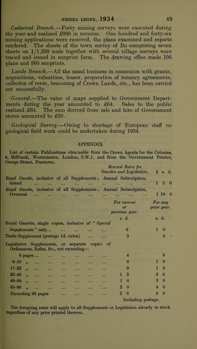 Cadastral Branch.—Forty mining surveys were executed during the year and realized T998 in revenue. One hundred and forty-six mining applications were received, the plans examined and reports rendered. The sheets of the town survey of Bo comprising seven sheets on 1/1,250 scale together with several village surveys were traced and issued in sunprint form. The drawing office made 196 plans and 360 sunprints. Lands Branch.—All the usual business in connexion with grants, acquisitions, valuations, leases, preparation of tenancy agreements, collecton of rents, beaconing of Crown Lands, etc., has been carried out successfully. General.—The value of maps supplied to Government Depart¬ ments during the year amounted to T64. Sales to the public realized T64. The sum derived from sale and hire of Government stores amounted to T30. Geological Survey.—Owing to shortage of European staff no geological field work could be undertaken during 1934. APPENDIX List of certain Publications obtainable from the Crown Agents for the Colonies, 4, Millbank, Westminster, London, S.W.l. and from the Government Printer, George Street, Freetown. Revised Rates for Gazettes and Legislation. £ s. d. Royal Gazette, inclusive of all Supplements; Annual Subscription, inland ... ... ... ... ... ... ... ... ... 1 5 0 Royal Gazette, inclusive of all Supplements; Annual Subscription, Overseas . 110 0 For current For any or prior year, previous year. Royal Gazette, single copies, inclusive of “ Special Supplements” only... Trade Supplement (postage Id. extra) . Legislative Supplements, or separate copies of Ordinances, Rules, &c., not exceeding— 8 pages. 9-16 „ . 17-32 „ . 33-48 „ . 49-64 „ . 65-96 „ . '... Exceeding 96 pages s. d. s. d. 6 1 0 3 6 - 1 1 2 2 4 6 9 3 6 0 6 8 1 0 1 6 2 6 3 0 4 0 5 0 Including postage. The foregoing rates will apply to all Supplements or Legislation already in stock regardless of any price printed thereon.