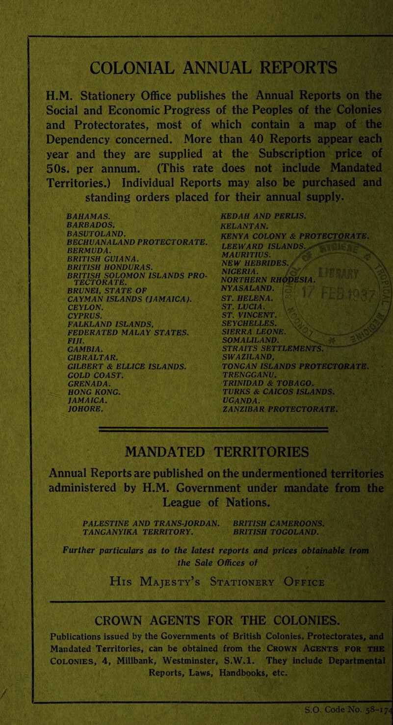 COLONIAL ANNUAL REPORTS H.M. Stationery Office publishes the Annual Reports on the Social and Economic Progress of the Peoples of the Colonies and Protectorates, most of which contain a map of the Dependency concerned. More than 40 Reports appear each year and they are supplied at the Subscription price of 50s. per annum. (This rate does not include Mandated Territories.) Individual Reports may also be purchased and standing orders placed for their annual supply. BAHAMAS. BARBADOS. BASUTOLAND. BECHUANALAND PROTECTORATE. BERMUDA. BRITISH GUIANA. BRITISH HONDURAS. BRITISH SOLOMON ISLANDS PRO¬ TECTORATE. BRUNEI, STATE OF CAYMAN ISLANDS (JAMAICA). CEYLON. CYPRUS. FALKLAND ISLANDS, FEDERATED MALAY STATES. FIJI. GAMBIA. GIBRALTAR. GILBERT & ELLICE ISLANDS. GOLD COAST. GRENADA. HONG KONG. JAMAICA. JOHORE. KEDAH AND PERLIS. KELANTAN. KENYA COLONY & PROTECTORATE. LEEWARD ISLANDS. MAURITIUS. NEW HEBRIDES./ /'' ■■■■ ^ A ' NIGERIA. /oy I PfSifeV m NORTHERN RHODESIA. NYASALAND. p;’ y - j p ] ST. HELENA. ' - ' ' , , :i ST. LUCIA. ST. VINCENT. > / SEYCHELLES. SIERRA LEONE. _ SOMALILAND. #■’ STRAITS SETTLEMENTS. SWAZILAND, TONGAN ISLANDS PROTECTORATE. TRENGGANU. TRINIDAD & TOBAGO. TURKS & CAICOS ISLANDS. UGANDA. ZANZIBAR PROTECTORATE. MANDATED TERRITORIES Annual Reports are published on the undermentioned territories administered by H.M. Government under mandate from the League of Nations. PALESTINE AND TRANS-JORDAN. BRITISH CAMEROONS. TANGANYIKA TERRITORY. BRITISH TOGOLAND. Further particulars as to the latest reports and prices obtainable from the Sale Offices of His Majesty’s Stationery Office CROWN AGENTS FOR THE COLONIES. Publications issued by the Governments of British Colonies, Protectorates, and Mandated Territories, can be obtained from the Crown Agents for the Colonies, 4, Millbank, Westminster, S.W.l. They include Departmental Reports, Laws, Handbooks, etc. S.O. Code No. 58-17.