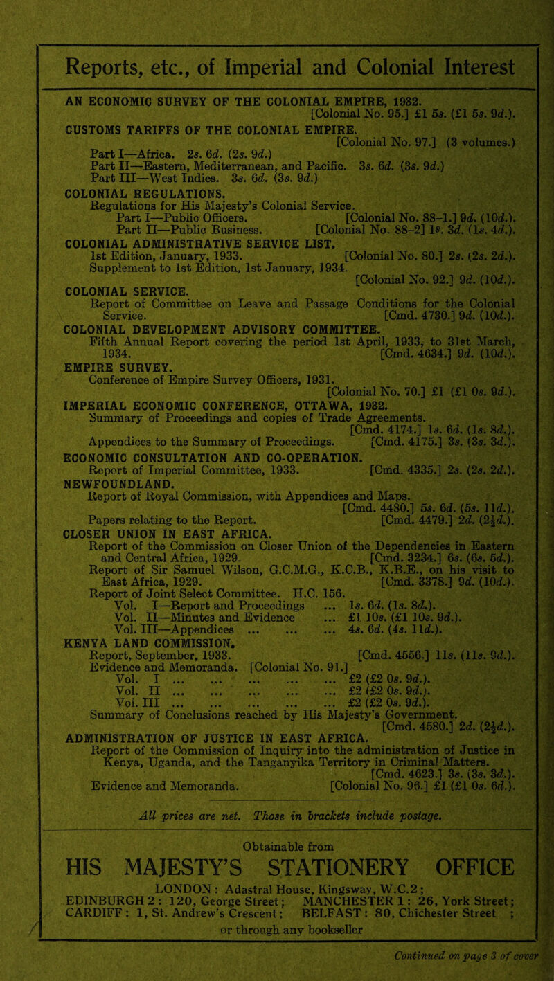 Reports, etc., of Imperial and Colonial Interest / AN ECONOMIC SURVEY OF THE COLONIAL EMPIRE, 1932. [Colonial No. 95.] £1 5s. (£1 5s. 9d.). CUSTOMS TARIFFS OF THE COLONIAL EMPIRE. [Colonial No. 97.] (3 volumes.) Part I—Africa. 2s. 6d. (2s. 9d.) Part II—Eastern, Mediterranean, and Pacific. 35. 6d. (3s. 9d.) Part III—West Indies. 35. 6d. (3s. 9d.) COLONIAL REGULATIONS. Regulations for His Majesty’s Colonial Service, Part I—Public Officers. [Colonial No. 88-1.] 9d. (iOd.). Part II—Public Business. [Colonial No. 88-2] 1®. 3d. (15. 4d.). COLONIAL ADMINISTRATIVE SERVICE LIST. 1st Edition, January, 1933. [Colonial No. 80.] 2s. (2s. 2d.). Supplement to 1st Edition, 1st January, 1934. [Colonial No. 92.] 9d. (10d.). COLONIAL SERVICE. Report of Committee on Leave and Passage Conditions for the Colonial Service. [Cmd. 4730.] 9d. (10d.). COLONIAL DEVELOPMENT ADVISORY COMMITTEE. Fifth Annual Report covering the period 1st April, 1933, to 31st March, 1934. [Cmd. 4634.] 9d. (10d.). EMPIRE SURVEY. Conference of Empire Survey Officers, 1931. [Colonial No. 70.] £1 (£1 05. 9d.). IMPERIAL ECONOMIC CONFERENCE, OTTAWA, 1932. Summary of Proceedings and copies of Trade Agreements. [Cmd. 4174.] 15. 6d. (15. Sd.). Appendices to the Summary of Proceedings. [Cmd. 4175.] 35. (35. 3d.). ECONOMIC CONSULTATION AND CO-OPERATION. Report of Imperial Committee, 1933. [Cmd. 4335.] 2s. (2s. 2d.). NEWFOUNDLAND. Report of Royal Commission, with Appendices and Maps. [Cmd. 4480.] 5s. 6d. (5s. lid.). Papers relating to the Report. [Cmd. 4479.] 2d. (2|d.). CLOSER UNION IN EAST AFRICA. Report of the Commission on Closer Union of the Dependencies in Eastern and Central Africa, 1929- [Cmd. 3234.] 65. (65. 5d.). Report of Sir Samuel W'ilson, G.C.M.G., K.C.B., K.B.E., on his visit to East Africa, 1929. [Cmd. 3378.] 9d. (lOd.). Report of Joint Select Committee. H.C. 156. Vol. I—Report and Proceedings ... 15. 6d. (Is. 8d.). Vol. II—Minutes and Evidence ... £1. 10s. (£1 10s. 9d.). Vol. Ill—Appendices .4s. 6d. (4s. lid.). KENYA LAND COMMISSION. Report, September, 1933. [Cmd. 4556.] 11s. (lls. Sd.). Evidence and Memoranda. [Colonial No. 91.] Vol. I ... ... ... ... ... £2 (£2 0s. 9d.). Vol. II ... ... ... ... ... £2 (£2 0s. 9d.). Voi. Ill.£2 (£2 0s. 9d.). Summary of Conclusions reached bv His Majesty’s Government. [Cmd. 4580.] 2d. (2£d.). ADMINISTRATION OF JUSTICE IN EAST AFRICA. Report of the Commission of Inquiry into the administration of Justice in Kenya, Uganda, and the Tanganyika Territory in Criminal Matters. [Cmd. 4623.] 3s. (3s. 3d.). Evidence and Memoranda. [Colonial No. 96.] £1 (£1 0s. 6d.). All prices are net. Those in brackets include postage. Obtainable from HIS MAJESTY’S STATIONERY OFFICE LONDON : Adastral House, Kingsway, W.C.2 ; EDINBURGH 2 : 120, George Street; MANCHESTER 1:26, York Street; CARDIFF : 1, St. Andrew’s Crescent; BELFAST : 80, Chichester Street ; or through any bookseller Continued on page 3 of cover