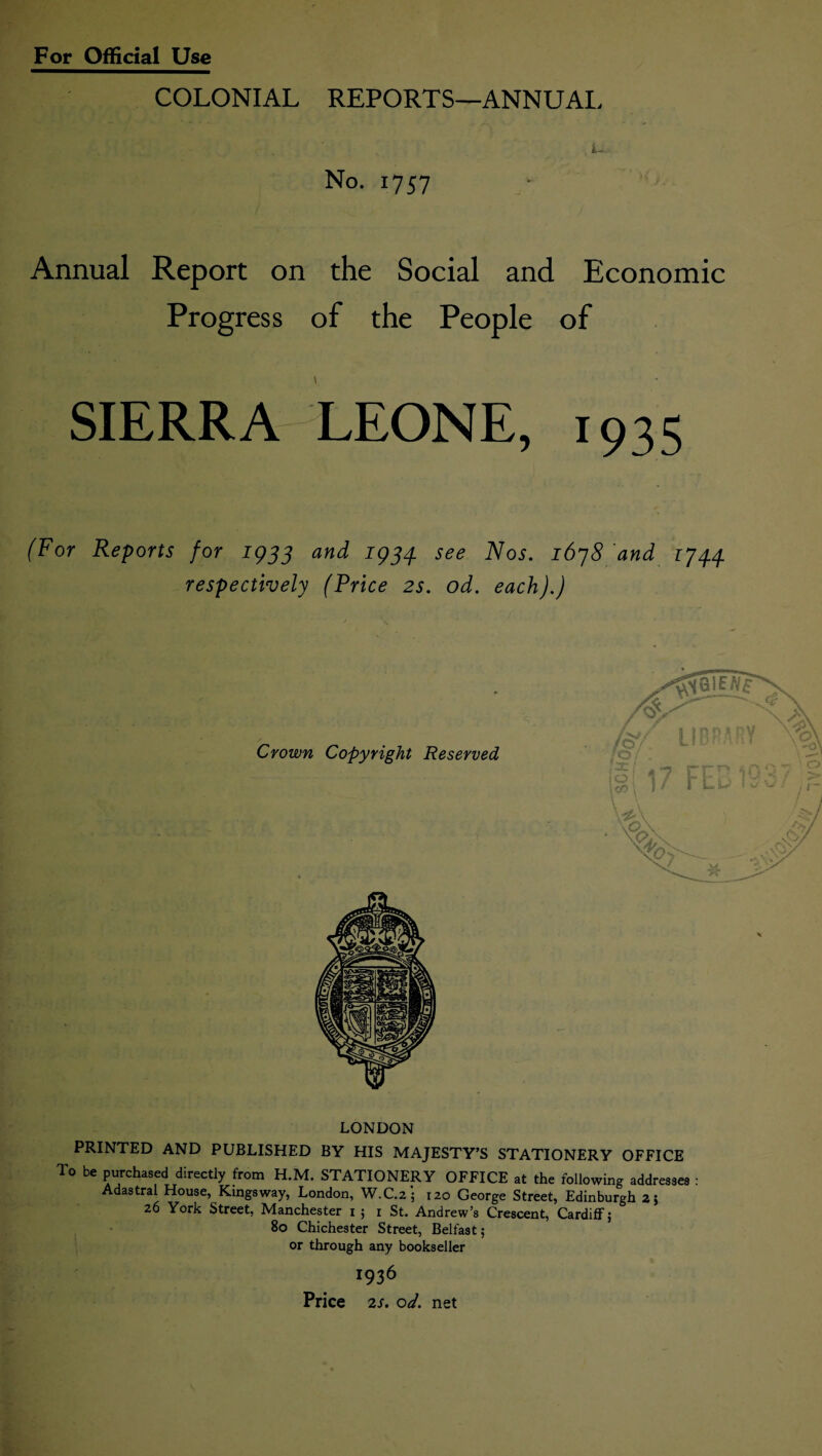 COLONIAL REPORTS—ANNUAL No. 1757 Annual Report on the Social and Economic Progress of the People of SIERRA LEONE, 1935 (For Reports for 1933 and 1934. see Nos. 1678 and 1744 respectively (Price 2s. od. each).) LONDON PRINTED AND PUBLISHED BY HIS MAJESTY’S STATIONERY OFFICE To be purchased directly from H.M. STATIONERY OFFICE at the following addresses : Adastral House, Kingsway, London, W.C.2; 120 George Street, Edinburgh 2; 26 York Street, Manchester 1 ; r St. Andrew’s Crescent, Cardiff; 80 Chichester Street, Belfast; or through any bookseller 1936 Price 2s. od. net