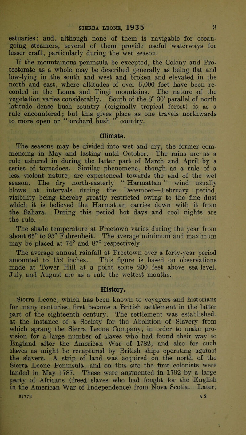 estuaries; and, although none of them is navigable for ocean¬ going steamers, several of them provide useful waterways for lesser craft, particularly during the wet season. If the mountainous peninsula be excepted, the Colony and Pro¬ tectorate as a whole may be described generally as being flat and low-lying in the south and west and broken and elevated in the north and east, where altitudes of over 6,000 feet have been re¬ corded in the Loma and Tingi mountains. The nature of the vegetation varies considerably. South of the 8° 30' parallel of north latitude dense bush country (originally tropical forest) is as a rule encountered; but this gives place as one travels northwards to more open or “-orchard bush ” country. Climate. The seasons may be divided into wet and dry, the former com¬ mencing in May and lasting until October. The rains are as a rule ushered in during the latter part of March and April by a series of tornadoes. Similar phenomena, though as a rule of a less violent nature, are experienced towards the end of the wet season. The dry north-easterly “ Harmattan ’’ wind usually blows at intervals during the December—February period, visibility being thereby greatly restricted owing to the fine dust which it is believed the Harmattan carries down with it from the Sahara. During this period hot days and cool nights are the rule. The shade temperature at Freetown varies during the year from about 65° to 95° Fahrenheit. The average minimum and maximum may be placed at 74° and 87° respectively. The average annual rainfall at Freetown over a forty-year period amounted to 152 inches. This figure is based on observations made at Tower Hill at a point some 200 feet above sea-level. July and August are as a rule the wettest months. History. Sierra Leone, which has been known to voyagers and historians for many centuries, first became a British settlement in the latter part of the eighteenth century. The settlement was established, at the instance of a Society for the Abolition of Slavery from which sprang the Sierra Leone Company, in order to make pro¬ vision for a large number of slaves who had found their way to England after the American War of 1782, and also for such slaves as might be recaptured by British ships operating against the slavers. A strip of land was acquired on the north of the Sierra Leone Peninsula, and on this site the first colonists were landed in May 1787. These were augmented in 1792 by a large party of Africans (freed slaves who had fought for the English in the American War of Independence) from Nova Scotia. Later,