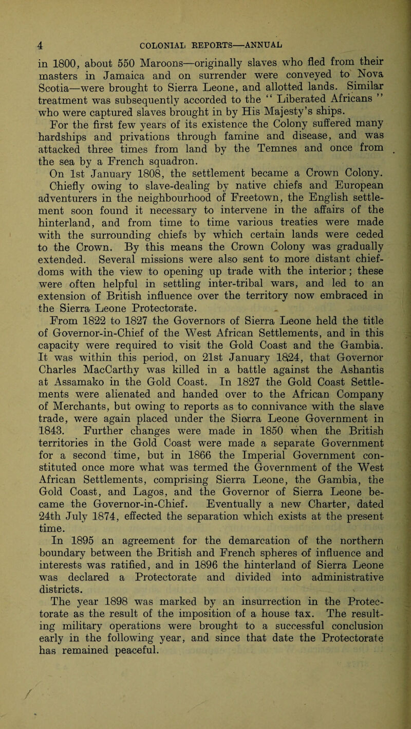 in 1800, about 550 Maroons—originally slaves who fled from their masters in Jamaica and on surrender were conveyed to Nova Scotia—were brought to Sierra Leone, and allotted lands. Similar treatment was subsequently accorded to the “ Liberated Africans who were captured slaves brought in by His Majesty’s ships. For the first few years of its existence the Colony suffered many hardships and privations through famine and disease, and was attacked three times from land by the Temnes and once from 4 the sea by a French squadron. On 1st January 1808, the settlement became a Crown Colony. Chiefly owing to slave-dealing by native chiefs and European adventurers in the neighbourhood of Freetown, the English settle¬ ment soon found it necessary to intervene in the affairs of the hinterland, and from time to time various treaties were made with the surrounding chiefs by w7hich certain lands were ceded to the Crown. By this means the Crown Colony was gradually extended. Several missions wrere also sent to more distant chief- doms with the view to opening up trade with the interior; these were often helpful in settling inter-tribal wars, and led to an extension of British influence over the territory now embraced in the Sierra Leone Protectorate. From 1822 to 1827 the Governors of Sierra Leone held the title of Governor-in-Chief of the West African Settlements, and in this capacity were required to visit the Gold Coast and the Gambia. It was within this period, on 21st January 1824, that Governor Charles MacCarthy was killed in a battle against the Ashantis at Assamako in the Gold Coast. In 1827 the Gold Coast Settle¬ ments were alienated and handed over to the African Company of Merchants, but owing to reports as to connivance with the slave trade, were again placed under the Sierra Leone Government in 1848. Further changes were made in 1850 when the British territories in the Gold Coast were made a separate Government for a second time, but in 1866 the Imperial Government con¬ stituted once more what was termed the Government of the West African Settlements, comprising Sierra Leone, the Gambia, the Gold Coast, and Lagos, and the Governor of Sierra Leone be¬ came the Governor-in-Chief. Eventually a new Charter, dated 24th July 1874, effected the separation which exists at the present time. In 1895 an agreement for the demarcation of the northern boundary between the British and French spheres of influence and interests was ratified, and in 1896 the hinterland of Sierra Leone was declared a Protectorate and divided into administrative districts. The year 1898 was marked by an insurrection in the Protec¬ torate as the result of the imposition of a house tax. The result¬ ing military operations were brought to a successful conclusion early in the following year, and since that date the Protectorate has remained peaceful.