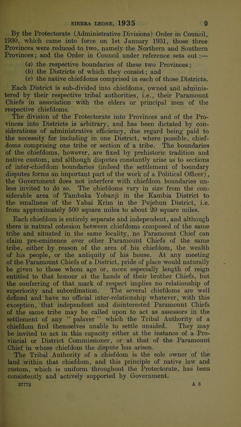 By the Protectorate (Administrative Divisions) Order in Council, 1930, which came into force on 1st January 1931, those three Provinces were reduced to two, namely the Northern and Southern Provinces; and the Order in Council under reference sets out :— (a) the respective boundaries of these two Provinces; (b) the Districts of which they consist; and (c) the native chiefdoms comprised in each of those Districts. Each District is sub-divided into chiefdoms, owned and adminis¬ tered by their respective tribal authorities, i.e., their Paramount Chiefs in association with the elders or principal men of the respective chiefdoms. The division of the Protectorate into Provinces and of the Pro¬ vinces into Districts is arbitrary, and has been dictated by con¬ siderations of administrative efficiency, due regard being paid to the necessity for including in one District, where possible, chief¬ doms comprising one tribe or section of a tribe. The boundaries of the chiefdoms, however, are fixed by prehistoric tradition and native custom, and although disputes constantly arise as to sections of inter-chiefdom boundaries (indeed the settlement of boundary disputes forms an important part of the work of a Political Officer), the Government does not interfere with chiefdom boundaries un¬ less invited to do so. The chiefdoms vary in size from the con¬ siderable area of Tambaka Yobanji in the Kambia District to the smallness of the Yabai Krim in the Pujehun District, i.e. from approximately 500 square miles to about 20 square miles. Each chiefdom is entirely separate and independent, and although there is natural cohesion between chiefdoms composed of the same tribe and situated in the same locality, no Paramount Chief can claim pre-eminence over other Paramount Chiefs of the same tribe, either by reason of the area of his chiefdom, the wealth of his people, or the antiquity of his house. At any meeting of the Paramount Chiefs of a District, pride of place would naturally be given to those whom age or, more especially length of reign entitled to that honour at the hands of their brother Chiefs, but the conferring of that mark of respect implies no relationship of superiority and subordination. The several chiefdoms are well defined and have no official inter-relationship whatever, with this exception, that independent and disinterested Paramount Chiefs of the same tribe may be called upon to act as assessors in the settlement of any “ palaver ” which the Tribal Authority of a chiefdom find themselves unable to settle unaided. They may be invited to act in this capacity either at the instance of a Pro¬ vincial or District Commissioner, or at that of the Paramount Chief in whose chiefdom the dispute has arisen. The Tribal Authority of a chiefdom is the sole owner of the land within that chiefdom, and this principle of native law and custom, which is uniform throughout the Protectorate, has been consistently and actively supported by Government.