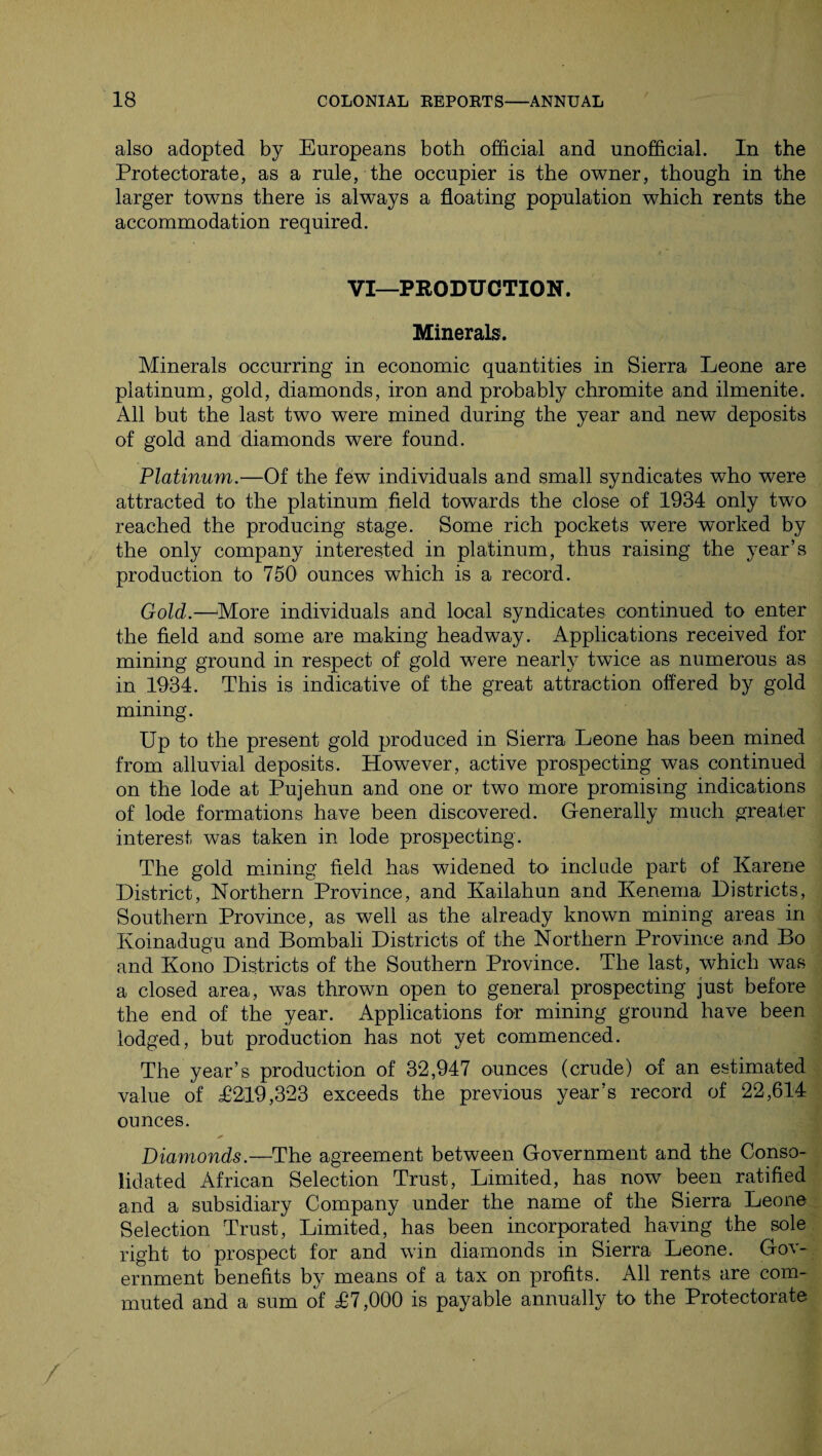 also adopted by Europeans both official and unofficial. In the Protectorate, as a rule, the occupier is the owner, though in the larger towns there is always a floating population which rents the accommodation required. VI—PRODUCTION. Minerals!. Minerals occurring in economic quantities in Sierra Leone are platinum, gold, diamonds, iron and probably chromite and ilmenite. All but the last two were mined during the year and new deposits of gold and diamonds were found. Platinum.—Of the few individuals and small syndicates who were attracted to the platinum field towards the close of 1934 only two reached the producing stage. Some rich pockets were worked by the only company interested in platinum, thus raising the year’s production to 750 ounces which is a record. Gold.—More individuals and local syndicates continued to enter the field and some are making headway. Applications received for mining ground in respect of gold were nearly twice as numerous as in 1934. This is indicative of the great attraction offered by gold mining. Up to the present gold produced in Sierra Leone has been mined from alluvial deposits. However, active prospecting was continued on the lode at Pujehun and one or two more promising indications of lode formations have been discovered. Generally much greater interest was taken in lode prospecting. The gold mining field has widened to include part of Karene District, Northern Province, and Kailahun and Kenema Districts, Southern Province, as well as the already known mining areas in Koinadugu and Bombali Districts of the Northern Province and Bo and Kono Districts of the Southern Province. The last, which was a closed area, was thrown open to general prospecting just before the end of the year. Applications for mining ground have been lodged, but production has not yet commenced. The year’s production of 32,947 ounces (crude) of an estimated value of T219,323 exceeds the previous year’s record of 22,614 ounces. ✓ . . > Diamonds.—The agreement between Government and the Conso¬ lidated African Selection Trust, Limited, has now been ratified and a subsidiary Company under the name of the Sierra Leone Selection Trust, Limited, has been incorporated having the sole right to prospect for and win diamonds in Sierra Leone. Gov¬ ernment benefits by means of a tax on profits. All rents are com¬ muted and a sum of T7,000 is payable annually to the Protectorate