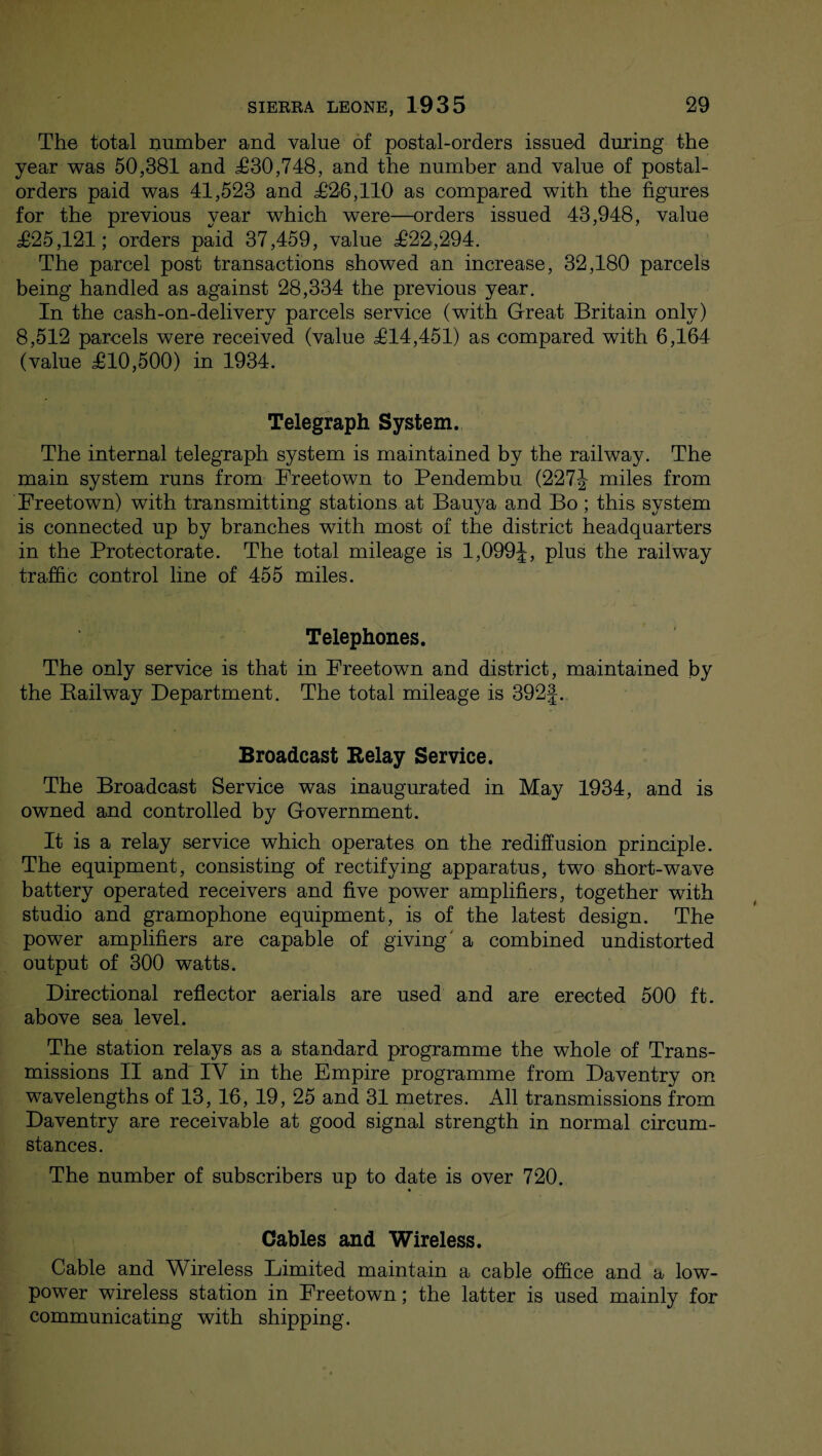 The total number and value of postal-orders issued during the year was 50,381 and £30,748, and the number and value of postal- orders paid was 41,523 and £26,110 as compared with the figures for the previous year which were—orders issued 43,948, value £25,121; orders paid 37,459, value £22,294. The parcel post transactions showed an increase, 32,180 parcels being handled as against 28,334 the previous year. In the cash-on-delivery parcels service (with Great Britain only) 8,512 parcels were received (value £14,451) as compared with 6,164 (value £10,500) in 1934. Telegraph System. The internal telegraph system is maintained by the railway. The main system runs from Freetown to Pendembu (227J miles from Freetown) with transmitting stations at Bauya and Bo; this system is connected up by branches with most of the district headquarters in the Protectorate. The total mileage is 1,099J, plus the railway traffic control line of 455 miles. Telephones. The only service is that in Freetown and district, maintained by the Bailway Department. The total mileage is 392J. Broadcast Relay Service. The Broadcast Service was inaugurated in May 1934, and is owned and controlled by Government. It is a relay service which operates on the rediffusion principle. The equipment, consisting of rectifying apparatus, two short-wave battery operated receivers and five power amplifiers, together with studio and gramophone equipment, is of the latest design. The power amplifiers are capable of giving a combined undistorted output of 300 watts. Directional reflector aerials are used and are erected 500 ft. above sea level. The station relays as a standard programme the whole of Trans¬ missions II and IV in the Empire programme from Daventry on wavelengths of 13, 16, 19, 25 and 31 metres. All transmissions from Daventry are receivable at good signal strength in normal circum¬ stances. The number of subscribers up to date is over 720. Cables and Wireless. Cable and Wireless Limited maintain a cable office and a low- power wireless station in Freetown; the latter is used mainly for communicating with shipping.