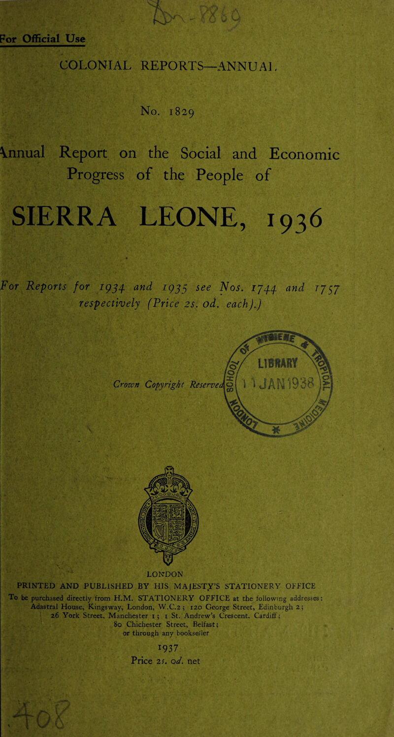 COLONIAL REPORTS—ANNUAL No. 1829 \nnual Report on the Social and Economic Progress of the People of SIERRA LEONE, 1936 For Reports for 1934. and 1933 see Nos. 1744 and 1757 respectively (Price 2s. od. each).) Crown Copyn LONDON PRINTED AND PUBLISHED BY HIS MAJESTY’S STATIONERY OFFICE To be purchased directly from H.M. STATIONERY OFFICE at the following addresses: Adastral House, Kingsway, London, W.C.2 ; 120 George Street, Edinburgh 2; 26 York Street, Manchester 1 ; 1 St. Andrew’s Crescent. Cardiff; 80 Chichester Street, Belfast; or through any bookseiler 1937 Price 25. od. net