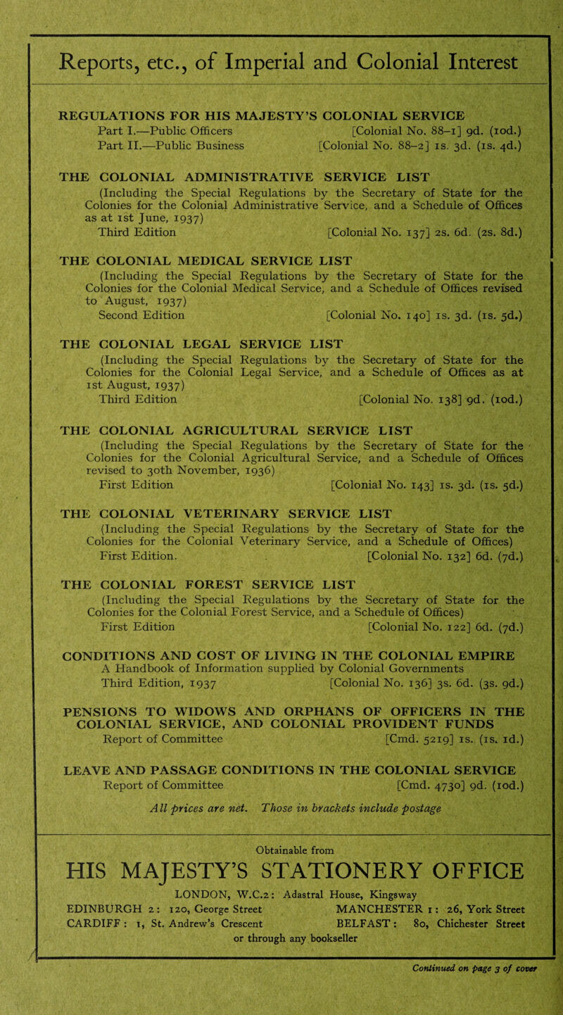 Reports, etc., of Imperial and Colonial Interest REGULATIONS FOR HIS MAJESTY’S COLONIAL SERVICE Part I.—Public Officers [Colonial No. 88-1] gd. (iod.) Part II.—Public Business [Colonial No. 88-2] is. 3d. (is. 4d.) THE COLONIAL ADMINISTRATIVE SERVICE LIST (Including the Special Regulations by the Secretary of State for the Colonies for the Colonial Administrative Service, and a Schedule of Offices as at 1st June, 1937) Third Edition [Colonial No. 137] 2s. 6d. (2s. 8d.) THE COLONIAL MEDICAL SERVICE LIST (Including the Special Regulations by the Secretary of State for the Colonies for the Colonial Medical Service, and a Schedule of Offices revised to August, 1937) Second Edition [Colonial No. 140] is. 3d. (is. 5d.) THE COLONIAL LEGAL SERVICE LIST (Including the Special Regulations by the Secretary of State for the Colonies for the Colonial Legal Service, and a Schedule of Offices as at 1st August, 1937) Third Edition [Colonial No. 138] gd. (iod.) THE COLONIAL AGRICULTURAL SERVICE LIST (Including the Special Regulations by the Secretary of State for the Colonies for the Colonial Agricultural Service, and a Schedule of Offices revised to 30th November, 1936) First Edition [Colonial No. 143] is. 3d. (is. 5d.) THE COLONIAL VETERINARY SERVICE LIST (Including the Special Regulations by the Secretary of State for the Colonies for the Colonial Veterinary Service, and a Schedule of Offices) First Edition. [Colonial No. 132] 6d. (7d.) THE COLONIAL FOREST SERVICE LIST (Including the Special Regulations by the Secretary of State for the Colonies for the Colonial Forest Service, and a Schedule of Offices) First Edition [Colonial No. 122] 6d. (7d.) CONDITIONS AND COST OF LIVING IN THE COLONIAL EMPIRE A Handbook of Information supplied by Colonial Governments Third Edition, 1937 [Colonial No. 136] 3s. 6d. (3s. gd.) PENSIONS TO WIDOWS AND ORPHANS OF OFFICERS IN THE COLONIAL SERVICE, AND COLONIAL PROVIDENT FUNDS Report of Committee [Cmd. 5219] is. (is. id.) LEAVE AND PASSAGE CONDITIONS IN THE COLONIAL SERVICE Report of Committee [Cmd. 4730] gd. (iod.) All prices are net. Those in brackets include postage Obtainable from HIS MAJESTY’S STATIONERY OFFICE LONDON, W.C.2: Adastral House, Kingsway EDINBURGH 2: 120, George Street MANCHESTER 1: 26, York Street CARDIFF: 1, St. Andrew’s Crescent BELFAST: 80, Chichester Street or through any bookseller Continued on page 3 of cover