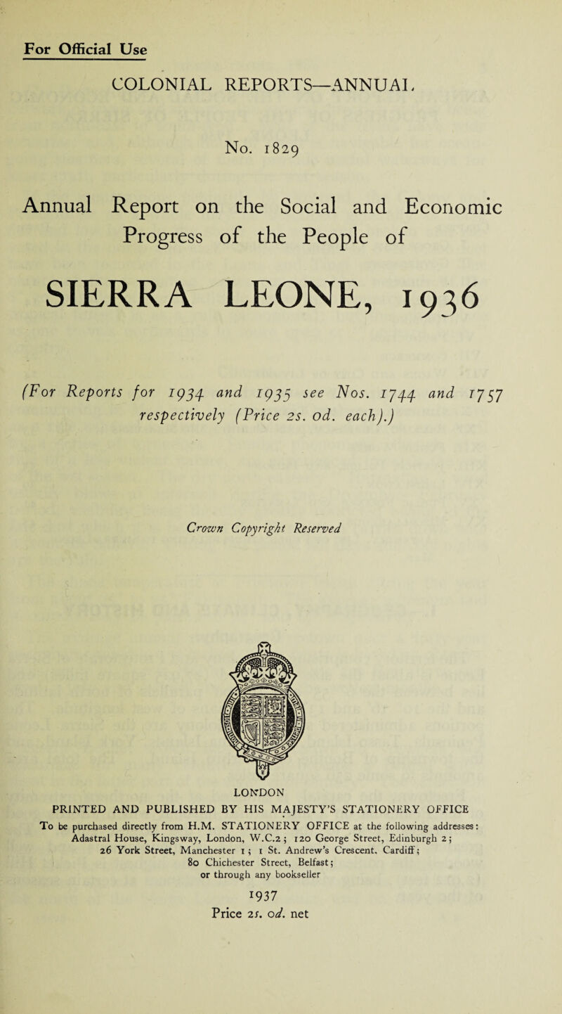 COLONIAL REPORTS—ANNUAL No. 1829 Annual Report on the Social and Economic Progress of the People of SIERRA LEONE, 1936 (For Reports for 1934. and 1933 see Nos. 174.4 and T757 respectively (Price 2s. od. each).) Crown Copyright Reserved LONDON PRINTED AND PUBLISHED BY HIS MAJESTY’S STATIONERY OFFICE To be purchased directly from H.M. STATIONERY OFFICE at the following addresses: Adastral House, Kingsway, London, W.C.2 ; 120 George Street, Edinburgh 2; 26 York Street, Manchester 1 ; 1 St. Andrew’s Crescent. Cardiff; 80 Chichester Street, Belfast; or through any bookseller 1937