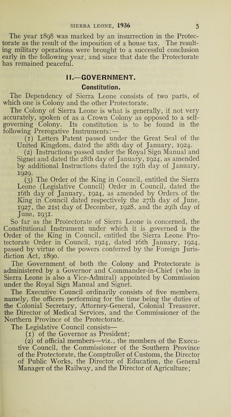 The year 1898 was marked by an insurrection in the Protec¬ torate as the result of the imposition of a house tax. The result¬ ing military operations were brought to a successful conclusion early in the following year, and since that date the Protectorate has remained peaceful. II.—GOVERNMENT. Constitution. The Dependency of Sierra Leone consists of two parts, of which one is Colony and the other Protectorate. The Colony of Sierra Leone is what is generally, if not very accurately, spoken of as a Crown Colony as opposed to a self- governing Colony. Its constitution is to be found in the following Prerogative Instruments: — (1) Letters Patent passed under the Great Seal of the United Kingdom, dated the 28th day of January, 1924. (2) Instructions passed under the Royal Sign Manual and Signet and dated the 28th day of January, 1924, as amended by additional Instructions dated the 19th day of January, 1929. (3) The Order of the King in Council, entitled the Sierra Leone (Legislative Council) Order in Council, dated the 16th day of January, 1924, as amended by Orders of the King in Council dated respectively the 27th day of June, 1927, the 21st day of December, 1928, and the 29th day of June, 1931. So far as the Protectorate of Sierra Leone is concerned, the Constitutional Instrument under which it is governed is the Order of the King in Council, entitled the Sierra Leone Pro¬ tectorate Order in Council, 1924, dated 16th January, 1924, passed by virtue of the powers conferred by the Foreign Juris¬ diction Act, 1890. The Government of both the Colony and Protectorate is administered by a Governor and Commander-in-Chief (who in Sierra Leone is also a Vice-Admiral) appointed by Commission under the Royal Sign Manual and Signet. The Executive Council ordinarily consists of five members, namely, the officers performing for the time being the duties of the Colonial Secretary, Attorney-General, Colonial Treasurer, the Director of Medical Services, and the Commissioner of the Northern Province of the Protectorate. The Legislative Council consists— (1) of the Governor as President; (2) of official members—viz., the members of the Execu¬ tive Council, the Commissioner of the Southern Province of the Protectorate, the Comptroller of Customs, the Director of Public Works, the Director of Education, the General Manager of the Railway, and the Director of Agriculture;