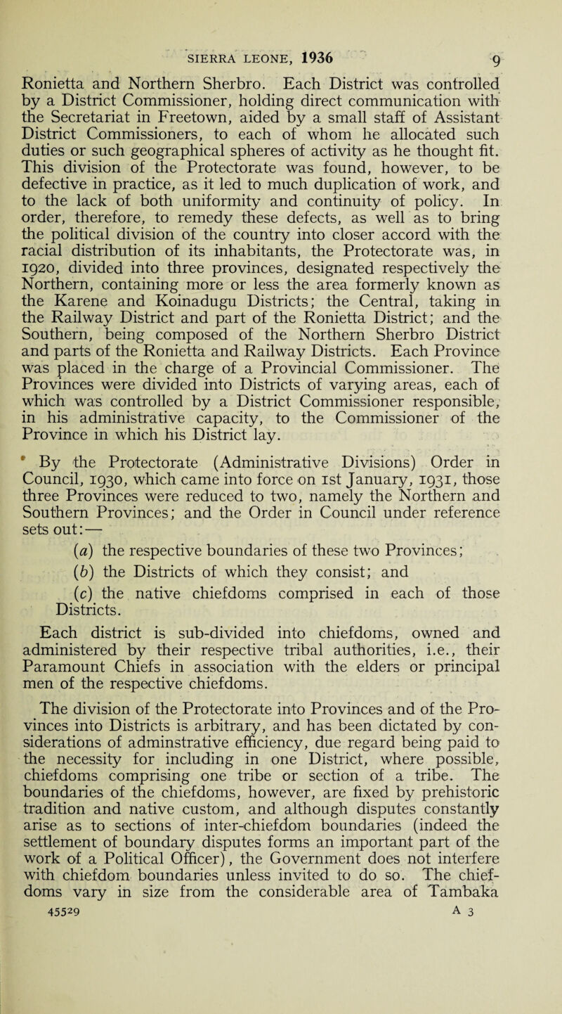 Ronietta and Northern Sherbro. Each District was controlled by a District Commissioner, holding direct communication with the Secretariat in Freetown, aided by a small staff of Assistant District Commissioners, to each of whom he allocated such duties or such geographical spheres of activity as he thought fit. This division of the Protectorate was found, however, to be defective in practice, as it led to much duplication of work, and to the lack of both uniformity and continuity of policy. In order, therefore, to remedy these defects, as well as to bring the political division of the country into closer accord with the racial distribution of its inhabitants, the Protectorate was, in 1920, divided into three provinces, designated respectively the Northern, containing more or less the area formerly known as the Karene and Koinadugu Districts; the Central, taking in the Railway District and part of the Ronietta District; and the Southern, being composed of the Northern Sherbro District and parts of the Ronietta and Railway Districts. Each Province was placed in the charge of a Provincial Commissioner. The Provinces were divided into Districts of varying areas, each of which was controlled by a District Commissioner responsible, in his administrative capacity, to the Commissioner of the Province in which his District lay. ; By the Protectorate (Administrative Divisions) Order in Council, 1930, which came into force on 1st January, 1931, those three Provinces were reduced to two, namely the Northern and Southern Provinces; and the Order in Council under reference sets out: — (а) the respective boundaries of these two Provinces; (б) the Districts of which they consist; and (c) the native chiefdoms comprised in each of those Districts. Each district is sub-divided into chiefdoms, owned and administered by their respective tribal authorities, i.e., their Paramount Chiefs in association with the elders or principal men of the respective chiefdoms. The division of the Protectorate into Provinces and of the Pro¬ vinces into Districts is arbitrary, and has been dictated by con¬ siderations of adminstrative efficiency, due regard being paid to the necessity for including in one District, where possible, chiefdoms comprising one tribe or section of a tribe. The boundaries of the chiefdoms, however, are fixed by prehistoric tradition and native custom, and although disputes constantly arise as to sections of inter-chiefdom boundaries (indeed the settlement of boundary disputes forms an important part of the work of a Political Officer), the Government does not interfere with chiefdom boundaries unless invited to do so. The chief¬ doms vary in size from the considerable area of Tambaka