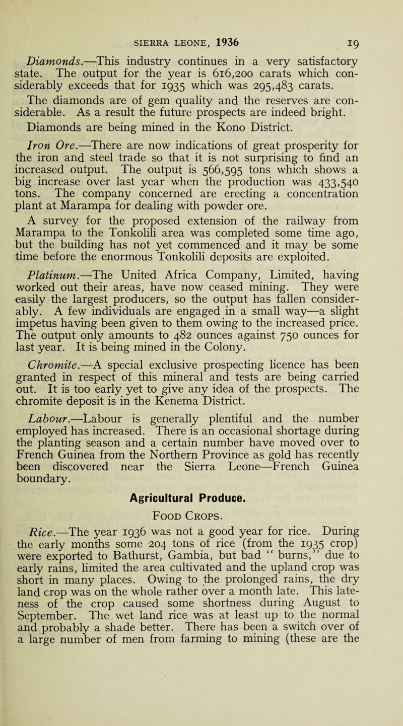 Diamonds.—This industry continues in a very satisfactory state. The output for the year is 616,200 carats which con¬ siderably exceeds that for 1935 which was 295,483 carats. The diamonds are of gem quality and the reserves are con¬ siderable. As a result the future prospects are indeed bright. Diamonds are being mined in the Kono District. Iron Ore.—There are now indications of great prosperity for the iron and steel trade so that it is not surprising to find an increased output. The output is 566,595 tons which shows a big increase over last year when the production was 433,540 tons. The company concerned are erecting a concentration plant at Marampa for dealing with powder ore. A survey for the proposed extension of the railway from Marampa to the Tonkolili area was completed some time ago, but the building has not yet commenced and it may be some time before the enormous Tonkolili deposits are exploited. Platinum.—The United Africa Company, Limited, having worked out their areas, have now ceased mining. They were easily the largest producers, so the output has fallen consider¬ ably. A few individuals are engaged in a small way—a slight impetus having been given to them owing to the increased price. The output only amounts to 482 ounces against 750 ounces for last year. It is being mined in the Colony. Chromite.—A special exclusive prospecting licence has been granted in respect of this mineral and tests are being carried out. It is too early yet to give any idea of the prospects. The chromite deposit is in the Kenema District. Labour.—Labour is generally plentiful and the number employed has increased. There is an occasional shortage during the planting season and a certain number have moved over to French Guinea from the Northern Province as gold has recently been discovered near the Sierra Leone—French Guinea boundary. Agricultural Produce. Food Crops. Rice.—The year 1936 was not a good year for rice. During the early months some 204 tons of rice (from the 1935 crop) were exported to Bathurst, Gambia, but bad “ burns/’ due to early rains, limited the area cultivated and the upland crop was short in many places. Owing to the prolonged rains, the dry land crop was on the whole rather over a month late. This late¬ ness of the crop caused some shortness during August to September. The wet land rice was at least up to the normal and probably a shade better. There has been a switch over of a large number of men from farming to mining (these are the