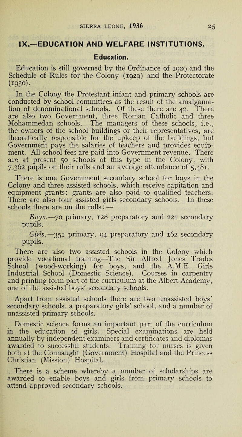 IX.—EDUCATION AND WELFARE INSTITUTIONS. Education. Education is still governed by the Ordinance of 1929 and the Schedule of Rules for the Colony (1929) and the Protectorate (1930). In the Colony the Protestant infant and primary schools are conducted by school committees as the result of the amalgama¬ tion of denominational schools. Of these there are 42. There are also two Government, three Roman Catholic and three Mohammedan schools. The managers of these schools, i.e., the owners of the school buildings or their representatives, are theoretically responsible for the upkeep of the buildings, but Government pays the salaries of teachers and provides equip¬ ment. All school fees are paid into Government revenue. There are at present 50 schools of this type in the Colony, with 7,362 pupils on their rolls and an average attendance of 5,481. There is one Government secondary school for boys in the Colony and three assisted schools, which receive capitation and equipment grants; grants are also paid to qualified teachers. There are also four assisted girls secondary schools. In these schools there are on the rolls: — Boys.—70 primary, 128 preparatory and 221 secondary pupils. Girls.—351 primary, 94 preparatory and 162 secondary pupils. There are also two assisted schools in the Colony which provide vocational training—The Sir Alfred Jones Trades School (wood-working) for boys, and the A.M.E. Girls Industrial School (Domestic Science). Courses in carpentry and printing form part of the curriculum at the Albert Academy, one of the assisted boys’ secondary schools. Apart from assisted schools there are two unassisted boys’ secondary schools, a preparatory girls’ school, and a number of unassisted primary schools. Domestic science forms an important part of the curriculum in the education of girls. Special examinations are held annually by independent examiners and certificates and diplomas awarded to successful students. Training for nurses is given both at the Connaught (Government) Hospital and the Princess Christian (Mission) Hospital. There is a scheme whereby a number of scholarships are awarded to enable boys and girls from primary schools to attend approved secondary schools.