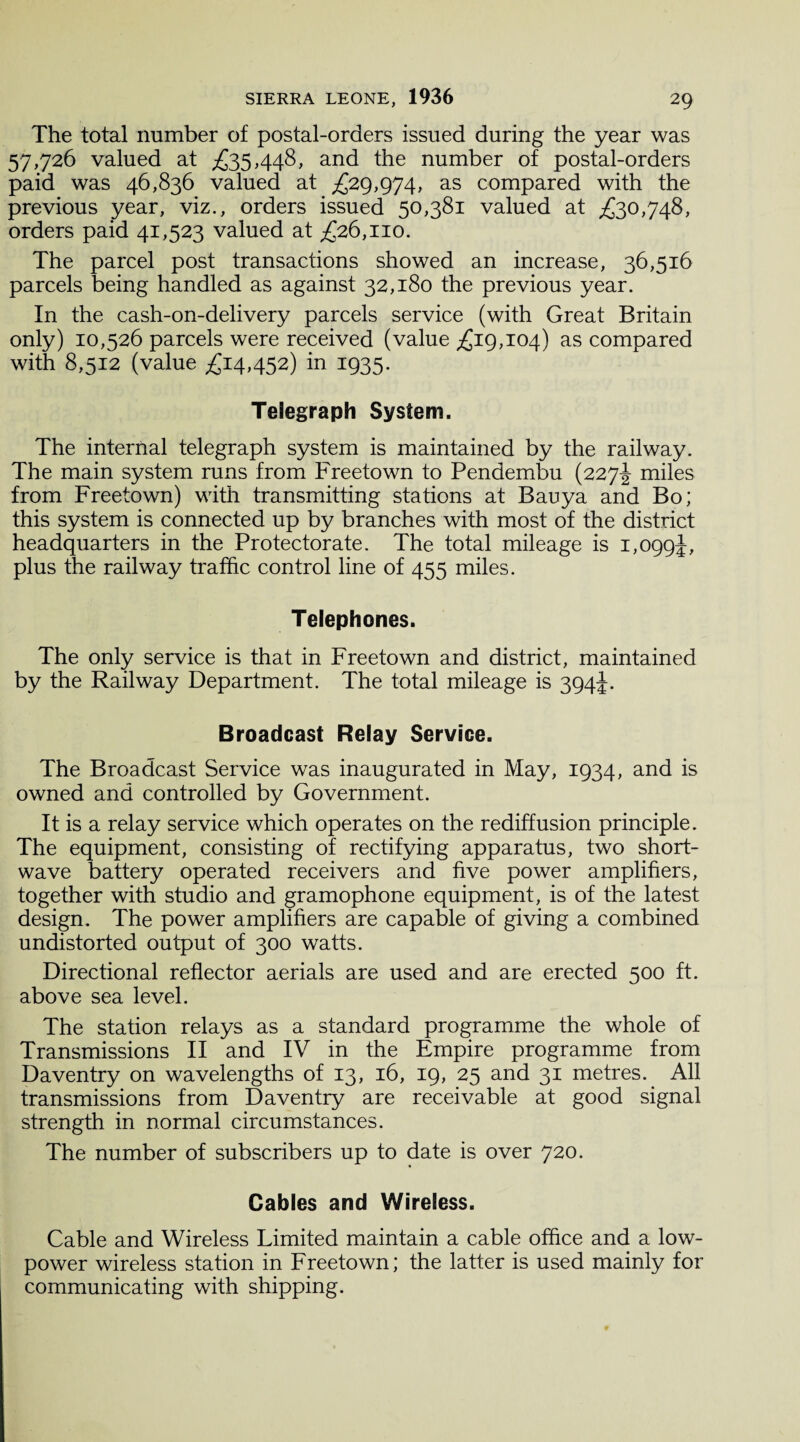 The total number of postal-orders issued during the year was 57,726 valued at £35,448, and the number of postal-orders paid was 46,836 valued at £29,974, as compared with the previous year, viz., orders issued 50,381 valued at £30,748, orders paid 41,523 valued at £26,110. The parcel post transactions showed an increase, 36,516 parcels being handled as against 32,180 the previous year. In the cash-on-delivery parcels service (with Great Britain only) 10,526 parcels were received (value £19,104) as compared with 8,512 (value £14452) in 1935. Telegraph System. The internal telegraph system is maintained by the railway. The main system runs from Freetown to Pendembu (227^ miles from Freetown) with transmitting stations at Bauya and Bo; this system is connected up by branches with most of the district headquarters in the Protectorate. The total mileage is 1,099^, plus the railway traffic control line of 455 miles. Telephones. The only service is that in Freetown and district, maintained by the Railway Department. The total mileage is 394J. Broadcast Relay Service. The Broadcast Service was inaugurated in May, 1934, and is owned and controlled by Government. It is a relay service which operates on the rediffusion principle. The equipment, consisting of rectifying apparatus, two short¬ wave battery operated receivers and five power amplifiers, together with studio and gramophone equipment, is of the latest design. The power amplifiers are capable of giving a combined undistorted output of 300 watts. Directional reflector aerials are used and are erected 500 ft. above sea level. The station relays as a standard programme the whole of Transmissions II and IV in the Empire programme from Daventry on wavelengths of 13, 16, 19, 25 and 31 metres. All transmissions from Daventry are receivable at good signal strength in normal circumstances. The number of subscribers up to date is over 720. Cables and Wireless. Cable and Wireless Limited maintain a cable office and a low- power wireless station in Freetown; the latter is used mainly for communicating with shipping.