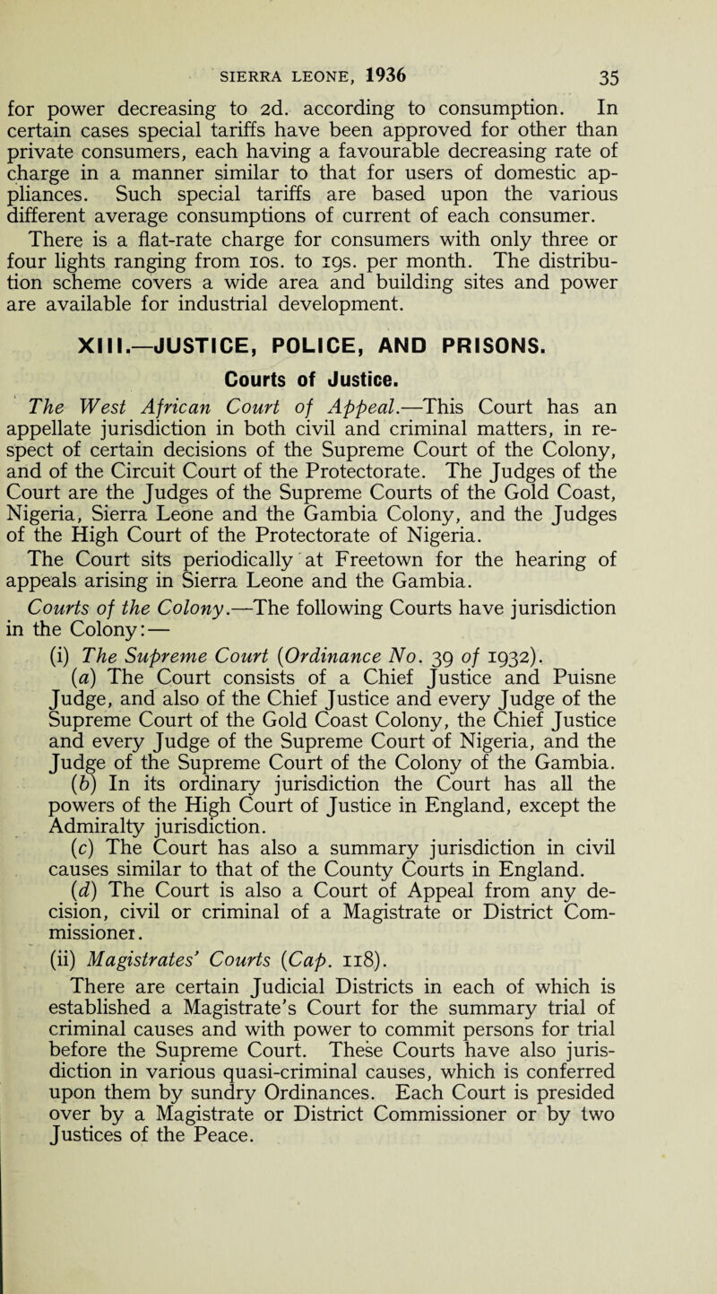 for power decreasing to 2d. according to consumption. In certain cases special tariffs have been approved for other than private consumers, each having a favourable decreasing rate of charge in a manner similar to that for users of domestic ap¬ pliances. Such special tariffs are based upon the various different average consumptions of current of each consumer. There is a flat-rate charge for consumers with only three or four lights ranging from 10s. to 19s. per month. The distribu¬ tion scheme covers a wide area and building sites and power are available for industrial development. XIII.-JUSTICE, POLICE, AND PRISONS. Courts of Justice. The West African Court of Appeal.—This Court has an appellate jurisdiction in both civil and criminal matters, in re¬ spect of certain decisions of the Supreme Court of the Colony, and of the Circuit Court of the Protectorate. The Judges of the Court are the Judges of the Supreme Courts of the Gold Coast, Nigeria, Sierra Leone and the Gambia Colony, and the Judges of the High Court of the Protectorate of Nigeria. The Court sits periodically at Freetown for the hearing of appeals arising in Sierra Leone and the Gambia. Courts of the Colony.—The following Courts have jurisdiction in the Colony:— (i) The Supreme Court (Ordinance No. 39 of 1932). (a) The Court consists of a Chief Justice and Puisne Judge, and also of the Chief Justice and every Judge of the Supreme Court of the Gold Coast Colony, the Chief Justice and every Judge of the Supreme Court of Nigeria, and the Judge of the Supreme Court of the Colony of the Gambia. (b) In its ordinary jurisdiction the Court has all the powers of the High Court of Justice in England, except the Admiralty jurisdiction. (c) The Court has also a summary jurisdiction in civil causes similar to that of the County Courts in England. (d) The Court is also a Court of Appeal from any de¬ cision, civil or criminal of a Magistrate or District Com¬ missioner . (ii) Magistrates* Courts {Cap. 118). There are certain Judicial Districts in each of which is established a Magistrate's Court for the summary trial of criminal causes and with power to commit persons for trial before the Supreme Court. These Courts have also juris¬ diction in various quasi-criminal causes, which is conferred upon them by sundry Ordinances. Each Court is presided over by a Magistrate or District Commissioner or by two Justices of the Peace.
