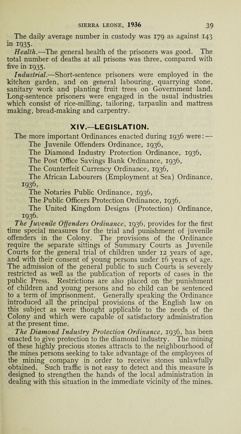 The daily average number in custody was 179 as against 143 in 1935. Health.—The general health of the prisoners was good. The total number of deaths at all prisons was three, compared with five in 1935. Industrial.—Short-sentence prisoners were employed in the kitchen garden, and on general labouring, quarrying stone, sanitary work and planting fruit trees on Government land. Long-sentence prisoners were engaged in the usual industries which consist of rice-milling, tailoring, tarpaulin and mattress making, bread-making and carpentry. XIV.—LEGISLATION. The more important Ordinances enacted during 1936 were: — The Juvenile Offenders Ordinance, 1936, The Diamond Industry Protection Ordinance, 1936, The Post Office Savings Bank Ordinance, 1936, The Counterfeit Currency Ordinance, 1936, The African Labourers (Employment at Sea) Ordinance, 1936, The Notaries Public Ordinance, 1936, The Public Officers Protection Ordinance, 1936, The United Kingdom Designs (Protection) Ordinance, 1936. The Juvenile Offenders Ordinance, 1936, provides for the first time special measures for the trial and punishment of juvenile offenders in the Colony. The provisions of the Ordinance require the separate sittings of Summary Courts as Juvenile Courts for the general trial of children under 12 years of age, and with their consent of young persons under 16 years of age. The admission of the general public to such Courts is severely restricted as well as the publication of reports of cases in the public Press. Restrictions are also placed on the punishment of children and young persons and no child can be sentenced to a term of imprisonment. Generally speaking the Ordinance introduced all the principal provisions of the English law on this subject as were thought applicable to the needs of the Colony and which were capable of satisfactory administration at the present time. The Diamond Industry Protection Ordinance, 1936, has been enacted to give protection to the diamond industry. The mining of these highly precious stones attracts to the neighbourhood of the mines persons seeking to take advantage of the employees of the mining company in order to receive stones unlawfully obtained. Such traffic is not easy to detect and this measure is designed to strengthen the hands of the local administration in dealing with this situation in the immediate vicinity of the mines.