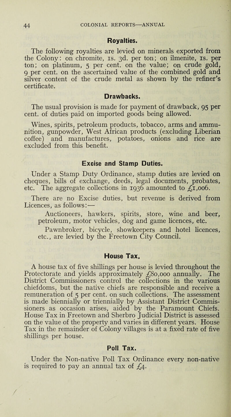 Royalties. The following royalties are levied on minerals exported from the Colony: on chromite, is. 3d. per ton; on ilmenite, is. per ton; on platinum, 5 per cent, on the value; on crude gold, 9 per cent, on the ascertained value of the combined gold and silver content of the crude metal as shown by the refiner's certificate. Drawbacks. The usual provision is made for payment of drawback, 95 per cent, of duties paid on imported goods being allowed. Wines, spirits, petroleum products, tobacco, arms and ammu¬ nition, gunpowder, West African products (excluding Liberian coffee) and manufactures, potatoes, onions and rice are excluded from this benefit. Excise and Stamp Duties. Under a Stamp Duty Ordinance, stamp duties are levied on cheques, bills of exchange, deeds, legal documents, probates, etc. The aggregate collections in 1936 amounted to £1,006. There are no Excise duties, but revenue is derived from Licences, as follows: — Auctioneers, hawkers, spirits, store, wine and beer, petroleum, motor vehicles, dog and game licences, etc. Pawnbroker, bicycle, showkeepers and hotel licences, etc., are levied by the Freetown City Council. House Tax. A house tax of five shillings per house is levied throughout the Protectorate and yields approximately £80,000 annually. The District Commissioners control the collections in the various chiefdoms, but the native chiefs are responsible and receive a remuneration of 5 per cent, on such collections. The assessment is made biennially or triennially by Assistant District Commis¬ sioners as occasion arises, aided by the Paramount Chiefs. House Tax in Freetown and Sherbro Judicial District is assessed on the value of the property and varies in different years. House Tax in the remainder of Colony villages is at a fixed rate of five shillings per house. Poll Tax. Under the Non-native Poll Tax Ordinance every non-native is required to pay an annual tax of £4. /
