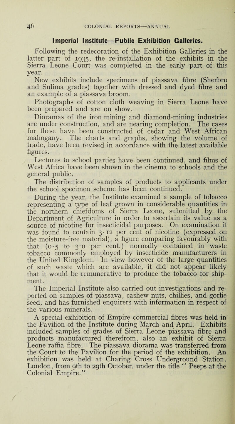 Imperial Institute—Public Exhibition Galleries. Following the redecoration of the Exhibition Galleries in the latter part of 1935, the re-installation of the exhibits in the Sierra Leone Court was completed in the early part of this year. New exhibits include specimens of piassava fibre (Sherbro and Sulima grades) together with dressed and dyed fibre and an example of a piassava broom. Photographs of cotton cloth weaving in Sierra Leone have been prepared and are on show. Dioramas of the iron-mining and diamond-mining industries are under construction, and are nearing completion. The cases for these have been constructed of cedar and West African mahogany. The charts and graphs, showing the volume of trade, have been revised in accordance with the latest available figures. Lectures to school parties have been continued, and films of West Africa have been shown in the cinema to schools and the general public. The distribution of samples of products to applicants under the school specimen scheme has been continued. During the year, the Institute examined a sample of tobacco representing a type of leaf grown in considerable quantities in the northern chiefdoms of Sierra Leone, submitted by the Department of Agriculture in order to ascertain its value as a source of nicotine for insecticidal purposes. On examination it was found to contain 3-12 per cent of nicotine (expressed on the moisture-free material), a figure comparing favourably with that (0-5 to 3-0 per cent.) normally contained in waste tobacco commonly employed by insecticide manufacturers in the United Kingdom. In view however of the large quantities of such waste which are available, it did not appear likely that it would be remunerative to produce the tobacco for ship¬ ment. The Imperial Institute also carried out investigations and re¬ ported on samples of piassava, cashew nuts, chillies, and gorlie seed, and has furnished enquirers with information in respect of the various minerals. A special exhibition of Empire commercial fibres was held in the Pavilion of the Institute during March and April. Exhibits included samples of grades of Sierra Leone piassava fibre and products manufactured therefrom, also an exhibit of Sierra Leone raffia fibre. The piassava diorama was transferred from the Court to the Pavilion for the period of the exhibition. An exhibition was held at Charing Cross Underground Station, London, from 9th to 29th October, under the title “ Peeps at the Colonial Empire.”