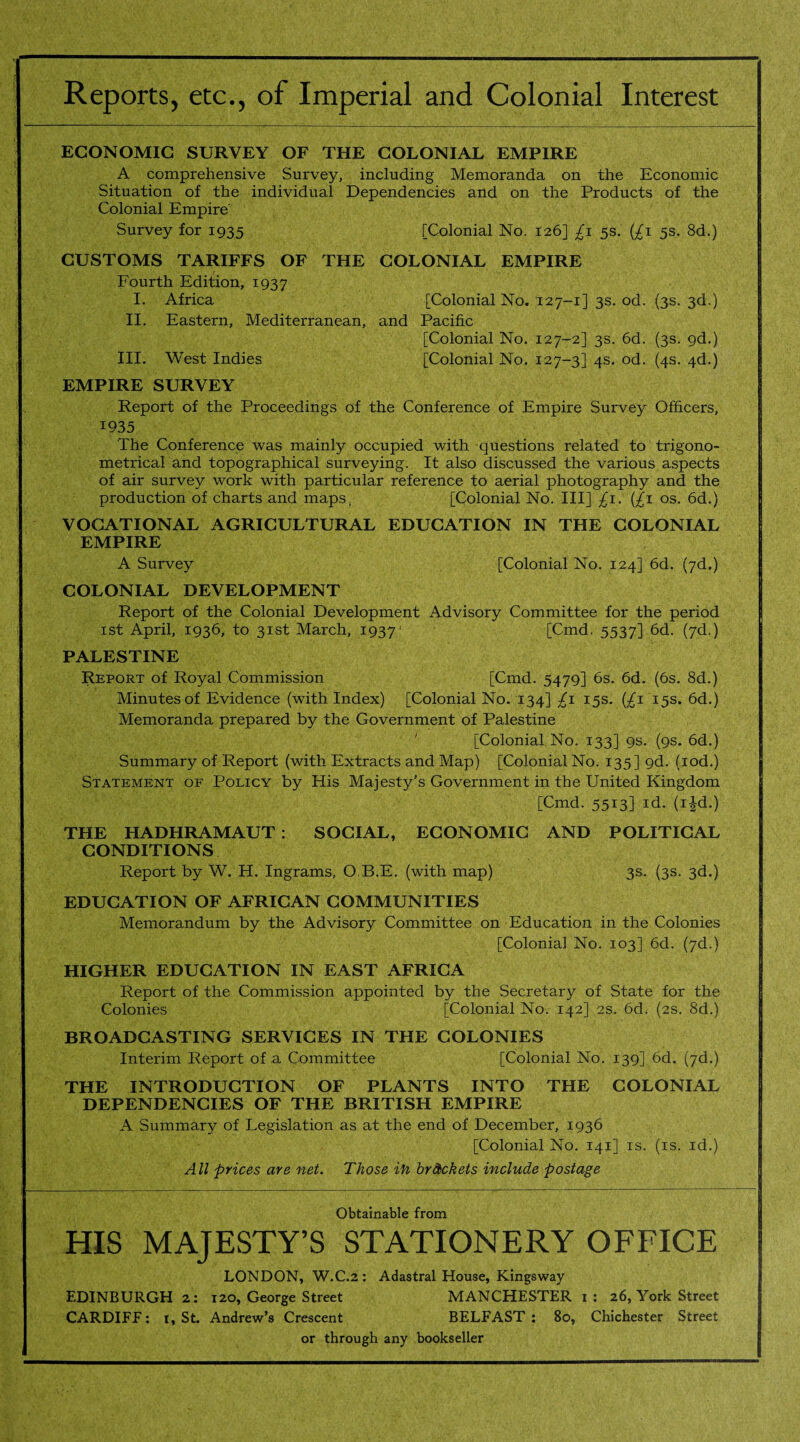 Reports, etc., of Imperial and Colonial Interest ECONOMIC SURVEY OF THE COLONIAL EMPIRE A comprehensive Survey, including Memoranda on the Economic Situation of the individual Dependencies and on the Products of the Colonial Empire Survey for 1935 [Colonial No. 126] £1 5s. (£1 5s. 8d.) CUSTOMS TARIFFS OF THE COLONIAL EMPIRE Fourth Edition, 1937 I. Africa [Colonial No. 127-1] 3s. od. (3s. 3d.) II. Eastern, Mediterranean, and Pacific [Colonial No. 127-2] 3s. 6d. (3s. 9d.) III. West Indies [Colonial No. 127-3] 4s. od. (4s. 4d.) EMPIRE SURVEY Report of the Proceedings of the Conference of Empire Survey Officers, *935 the Conference was mainly occupied with questions related to trigono¬ metrical and topographical surveying. It also discussed the various aspects of air survey work with particular reference to aerial photography and the production of charts and maps, [Colonial No. Ill] £1. (£1 os. 6d.) VOCATIONAL AGRICULTURAL EDUCATION IN THE COLONIAL EMPIRE A Survey [Colonial No. 124] 6d. (7d.) COLONIAL DEVELOPMENT Report of the Colonial Development Advisory Committee for the period 1st April, 1936, to 31st March, 1937' [Cmd. 5537] 6d. (7d.) PALESTINE Report of Royal Commission [Cmd. 5479] 6s. 6d. (6s. 8d.) Minutes of Evidence (with Index) [Colonial No. 134] £1 15s. {£1 15s. 6d.) Memoranda prepared by the Government of Palestine [Colonial No. 133] 9s. (9s. 6d.) Summary of Report (with Extracts and Map) [Colonial No. 135] gd. (iod.) Statement of Policy by His Majesty’s Government in the United Kingdom [Cmd. 5513] id. (i^d.) THE HADHRAMAUT : SOCIAL, ECONOMIC AND POLITICAL CONDITIONS Report by W. H. Ingrams, O.B.E. (with map) 3s. (3s. 3d.) EDUCATION OF AFRICAN COMMUNITIES Memorandum by the Advisory Committee on Education in the Colonies [Colonial No. 103] 6d. (7d.) HIGHER EDUCATION IN EAST AFRICA Report of the Commission appointed by the Secretary of State for the Colonies [Colonial No. 142] 2s. 6d. (2s. 8d.) BROADCASTING SERVICES IN THE COLONIES Interim Report of a Committee [Colonial No. 139] 6d. (7d.) THE INTRODUCTION OF PLANTS INTO THE COLONIAL DEPENDENCIES OF THE BRITISH EMPIRE A Summary of Legislation as at the end of December, 1936 [Colonial No. 141] is. (is, id.) All prices are net. Those ifo brackets include postage Obtainable from HIS MAJESTY’S STATIONERY OFFICE LONDON, W.C.2 : Adastral House, Kingsway EDINBURGH 2: 120, George Street MANCHESTER 1: 26, York Street CARDIFF: 1, St. Andrew’s Crescent BELFAST : 80, Chichester Street or through any bookseller