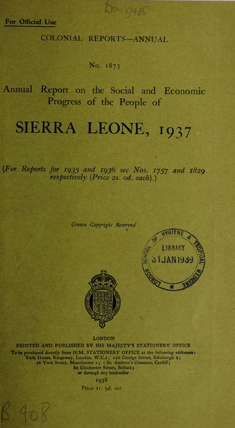 COLONIAL REPORTS—ANNUAL No. 1873 Annual Report on the Social and Economic Progress of the People of SIERRA LEONE, 1937 (For Reports for 1935 and 1936 see Nos. J757 and 1829 respectively (Price 2s. od. each).) Crown Copyright Reserved LONDON PRINTED AND PUBLISHED BY HIS MAJESTY’S STATIONERY OFFICE To be purchased directly from H.M. STATIONERY OFFICE at the following addresses 1 York House, Kingsway, London, W.C.2; 120 George Street, Edinburgh 2; 26 York Street, Manchester 1 ; 1 St. Andrew’s Crescent, Cardiff; 80 Chichester Street, Belfast; or through any bookseller 1938