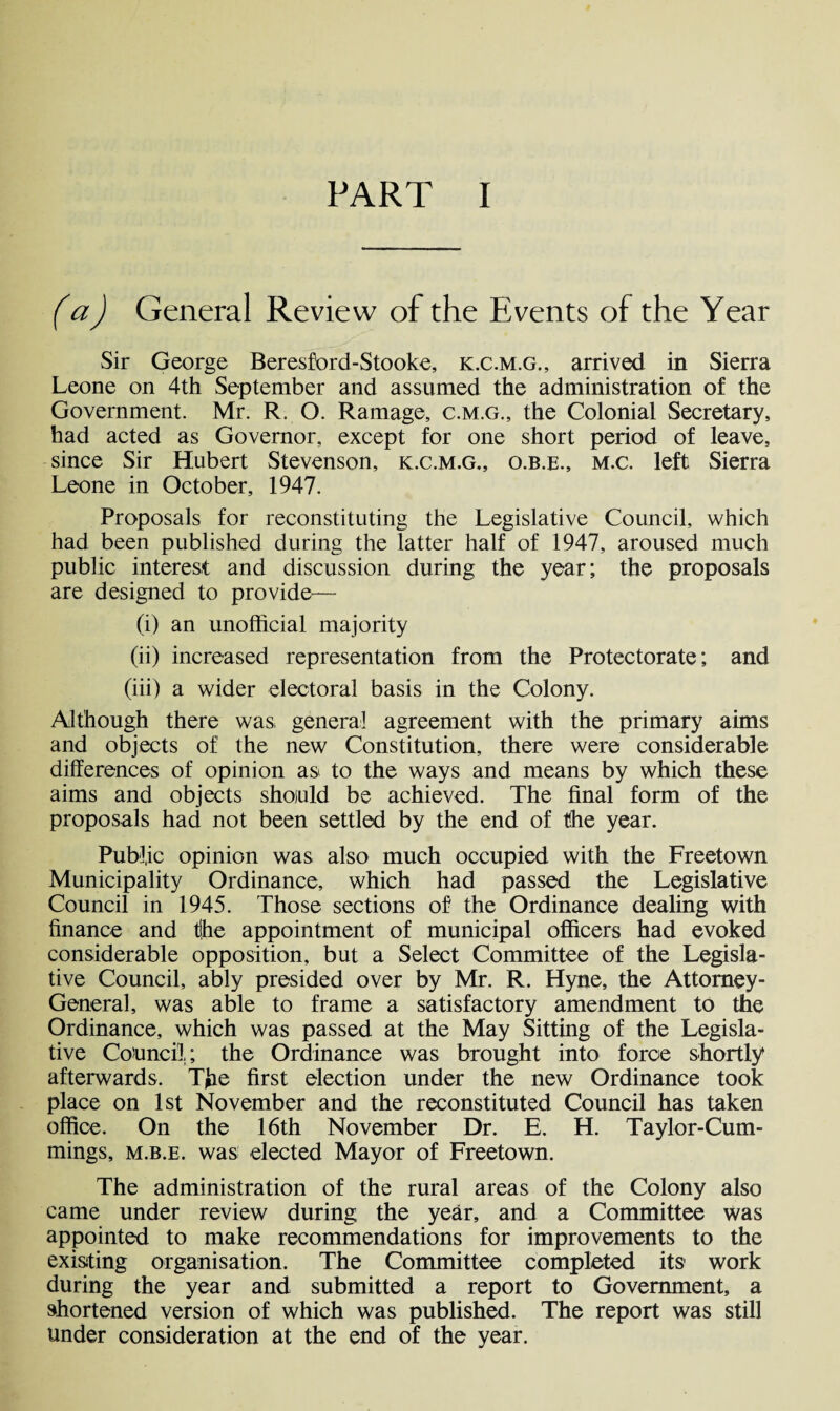 PART I (a) General Review of the Events of the Year Sir George Beresford-Stooke, k.c.m.g., arrived in Sierra Leone on 4th September and assumed the administration of the Government. Mr. R. O. Ramage, c.m.g., the Colonial Secretary, had acted as Governor, except for one short period of leave, since Sir Hubert Stevenson, k.c.m.g., o.b.e., m.c. left Sierra Leone in October, 1947. Proposals for reconstituting the Legislative Council, which had been published during the latter half of 1947, aroused much public interest and discussion during the year; the proposals are designed to provide— (i) an unofficial majority (ii) increased representation from the Protectorate; and (iii) a wider electoral basis in the Colony. Although there was general agreement with the primary aims and objects of the new Constitution, there were considerable differences of opinion as< to the ways and means by which these aims and objects should be achieved. The final form of the proposals had not been settled by the end of the year. Public opinion was also much occupied with the Freetown Municipality Ordinance, which had passed the Legislative Council in 1945. Those sections of the Ordinance dealing with finance and t(he appointment of municipal officers had evoked considerable opposition, but a Select Committee of the Legisla¬ tive Council, ably presided over by Mr. R. Hyne, the Attorney- General, was able to frame a satisfactory amendment to the Ordinance, which was passed at the May Sitting of the Legisla¬ tive Council; the Ordinance was brought into force shortly afterwards. Tjae first election under the new Ordinance took place on 1st November and the reconstituted Council has taken office. On the 16th November Dr. E. H. Taylor-Cum- mings, m.b.e. was elected Mayor of Freetown. The administration of the rural areas of the Colony also came under review during, the year, and a Committee was appointed to make recommendations for improvements to the existing organisation. The Committee completed its1 work during the year and submitted a report to Government, a shortened version of which was published. The report was still under consideration at the end of the year.