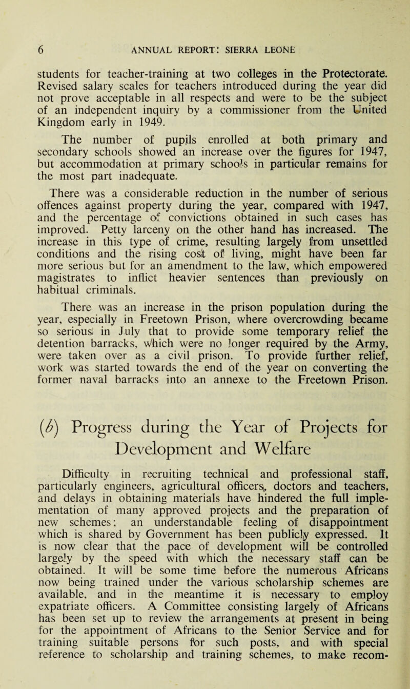 students for teacher-training at two colleges in the Protectorate. Revised salary scales for teachers introduced during the year did not prove acceptable in all respects and were to be the subject of an independent inquiry by a commissioner from the United Kingdom early in 1949. The number of pupils enrolled at both primary and secondary schools showed an increase over the figures for 1947, but accommodation at primary schools in particular remains for the most part inadequate. There was a considerable reduction in the number of serious offences against property during the year, compared with 1947, and the percentage of convictions obtained in such cases has improved. Petty larceny on the other hand has increased. The increase in this: type of crime, resulting largely from unsettled conditions and the rising cost of living, might have been far more serious but for an amendment to the law, which empowered magistrates to inflict heavier sentences than previously on habitual criminals. There was an increase in the prison population during the year, especially in Freetown Prison, where overcrowding became so serious, in July that to provide some temporary relief the detention barracks, which were no longer required by the Army, were taken over as a civil prison. To provide further relief, work was started towards the end of the year on converting the former naval barracks into an annexe to the Freetown Prison. ess during the Year of Projects for Development and Welfare Difficulty in recruiting technical and professional staff, particularly engineers, agricultural officers^ doctors and teachers, and delays in obtaining materials have hindered the full imple¬ mentation of many approved projects and the preparation of new schemes; an understandable feeling of disappointment which is shared by Government has been publicly expressed. It is now clear that the pace of development will be controlled largely by the speed with which the necessary staff can be obtained. It will be some time before the numerous Africans now being trained under the various scholarship schemes are available, and in the meantime it is necessary to employ expatriate officers. A Committee consisting largely of Africans has been set up to review the arrangements at present in being for the appointment of Africans to the Senior Service and for training suitable persons for such posts, and with special reference to scholarship and training schemes, to make recom-