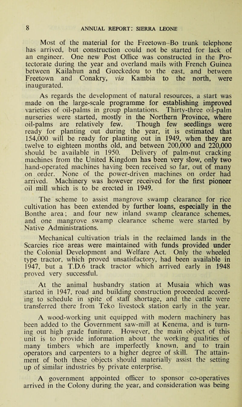 Most of the material for the Freetown-Bo trunk telephone has arrived, but construction could not be started for lack of an engineer. One new Post Office was constructed in the Pro¬ tectorate during the year and overland mails with French Guinea between Kailahun and Gueckedou to the east, and between Freetown and Conakry, via Kambia to the north, were inaugurated. As regards the development of natural resources, a start was made on the large-scale programme for establishing improved varieties of oil-palms in group plantations. Thirty-three oil-palm nurseries were started, mostly in the Northern Province, where oil-palms are relatively few. Though few seedlings were ready for planting out during the year, it is estimated that 154,000 will be ready for planting out in 1949, when they are twelve to eighteen months old, and between 200,000 and 220,000 should be available in 1950. Delivery of palm-nut cracking machines from the United Kingdom has been very slow, only two hand-operated machines having been received so far, out of many on order. None of the power-driven machines on order had arrived. Machinery was however received for the first pioneer oil mill which is: to be erected in 1949. The scheme to assist mangrove swamp clearance for rice cultivation has been extended by further loans, especially in the Bonthe area; and four new inland swamp clearance schemes, and one mangrove swamp clearance scheme were started by Native Administrations. Mechanical cultivation trials in the reclaimed lands in the Searcies rice areas were maintained with funds provided under the Colonial Development and Welfare Act. Only the wheeled type tractor, which proved unsatisfactory, had been available in 1947, but a T.D.6 track tractor which arrived early in 1948 proved very successful. At the animal husbandry station at Musaia which was started in 1947, road and building construction proceeded accord¬ ing to schedule in spite of staff shortage, and the cattle were transferred there from Teko livestock station early in the year. A wood-working unit equipped with modern machinery has been added to the Government saw-mill at Kenema, and is turn¬ ing out high grade funiture. However, the main object of this unit is to provide information about the working qualities of many timbers which are imperfectly known, and to train operators and carpenters to a higher degree of skill. The attain¬ ment of both these objects should materially assist the setting up of similar industries by private enterprise. A government appointed officer to sponsor co-operatives arrived in the Colony during the year, and consideration was being