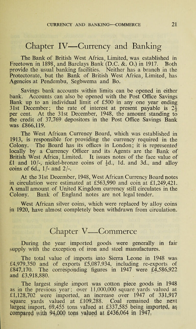 Chapter IV—Currency and Banking The Bank of British West Africa, Limited, was established in Freetown in 1898, and Barclays Bank (D.C. &. O.) in 1917. Both provide the usual banking facilities. Neither has a branch in the Protectorate, but the Bank of British West Africa, Limited, has Agencies at Pendembu, Segbwema and Bo. Savings bank accounts within limits can be opened in either bank. Accounts can also be opened with the Post Office Savings Bank up to an individual limit of £500 in any one year ending 31st December; the rate of interest at present payable is per cent. At the 31st December, 1948, the amount standing to the credit of 37,769 depositors in the Post Office Savings Bank was £866,119. The West African Currency Board, which was established in 1913, is responsible for providing the currency required in the Colony. The Board has its offices in London; it is represented locally by a Currency Officer and its Agents are the Bank of British West Africa, Limited. It issues notes of the face value of £1 and 10/-, nickel-bronze coins of Jd., Id. and 3d., and alloy coins of 6d., 1/- and 2/-. At the 31st December, 1948, West African Currency Board notes in circulation were estimated at £563,990 and coin at £1,249,421. A small amount of United Kingdom currency still circulates in the Colony. Bank of England notes are not legal tender. West African silver coins, which were replaced by alloy coins in 1920, have almost completely been withdrawn from circulation. Chapter V—Commerce During the year imported goods were generally in fair supply with the exception of iron and steel manufactures. The total value of imports into Sierra Leone in 1948 was £4,979,350 and of exports £5,087,934, including re-exports of £847,170. The corresponding figures in 1947 were £4,586,922 and £3,918,880. - The largest single import was cotton piece goods in 1948 as in the previous year; over 11,000,000 square yards valued at £1,128,702 were imported, an increase over 1947 of 331,917 square yards valued at £109,288. Coal remained the next largest import, 69,455 tons valued at £337,585 being imported, as compared with 94?000 tons valued at £436,064 in I947r