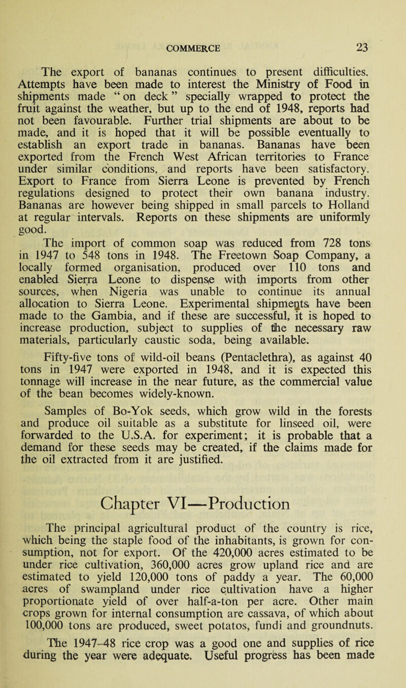 The export of bananas continues to present difficulties. Attempts have been made to interest the Ministry of Food in shipments made “ on deck ” specially wrapped to protect the fruit against the weather, but up to the end of 1948, reports had not been favourable. Further trial shipments are about to be made, and it is hoped that it will be possible eventually to establish an export trade in bananas. Bananas have been exported from the French West African territories to France under similar conditions, and reports have been satisfactory. Export to France from Sierra Leone is prevented by French regulations designed to protect their own banana industry. Bananas are however being shipped in small parcels to Holland at regular intervals. Reports on these shipments are uniformly sood. The import of common soap was reduced from 728 tons in 1947 to 548 tons in 1948. The Freetown Soap Company, a locally formed organisation, produced over 110 tons and enabled Sierra Leone to dispense with imports from other sources, when Nigeria was unable to continue its annual allocation to Sierra Leone. Experimental shipments have been made to the Gambia, and if these are successful, it is hoped to increase production, subject to supplies of tihe necessary raw materials, particularly caustic soda, being available. Fifty-five tons of wild-oil beans (Pentaclethra), as against 40 tons in 1947 were exported in 1948, and it is expected this tonnage will increase in the near future, as1 the commercial value of the bean becomes widely-known. Samples of Bo-Yok seeds, which grow wild in the forests and produce oil suitable as a substitute for linseed oil, were forwarded to the U.S.A. for experiment; it is probable that a demand for these seeds may be created, if the claims made for the oil extracted from it are justified. Chapter VI—Production The principal agricultural product of the country is rice, which being the staple food of the inhabitants, is grown for con¬ sumption, not for export. Of the 420,000 acres estimated to be under rice cultivation, 360,000 acres grow upland rice and are estimated to yield 120,000 tons of paddy a year. The 60,000 acres of swampland under rice cultivation have a higher proportionate yield of over half-a-ton per acre. Other main crops grown for internal consumption are cassava, of which about 100,000 tons are produced, sweet potatos, fundi and groundnuts. The 1947-48 rice crop was a good one and supplies of rice during the year were adequate. Useful progress has been made