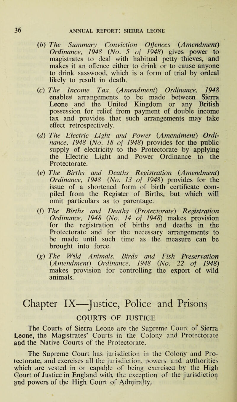 (b) The Summary Conviction Offences (.Amendment) Ordinance, 1948 (No. 5 of 1948) gives, power to magistrates to deal with habitual petty thieves, and makes it an offence either to drink or to cause anyone to drink sasswood, which is a form of trial by ordeal likely to result in death. (c) The Income Tax (Amendment) Ordinance, 1948 enables1 arrangements to be made between Sierra Leone and the United Kingdom or any British possession for relief from payment of double income tax and provides that such arrangements may take effect retrospectively. (d) The Electric Light and Power (Amendment) Ordi¬ nance, 1948 (No. 18 of 1948) provides for the public supply of electricity to the Protectorate by applying the Electric Light and Power Ordinance to the Protectorate. (e) The Births and Deaths Registration (Amendment) Ordinance, 1948 (No. 13 of 7948) provides for the issue of a shortened form of birth certificate com¬ piled from the Register of Births, but which will omit particulars as to parentage. (/) The Births and Deaths (Protectorate) Registration Ordinance, 1948 (No. 14 of 1948) makes provision for the registration of births and deaths in the Protectorate and for the necessary arrangements to be made until such time as the measure can be brought into force. (g) The Wild Animals, Birds and Fish Preservation (Amendment) Ordinance, 1948 (No. 22 of 1948) makes provision for controlling the export of wilcf animals. Chapter IX—Justice, Police and Prisons COURTS OF JUSTICE The Courts of Sierra Leone are the Supreme Court of Sierra Ceone, the Magistrates’ Courts in the Colony and Protectorate ^and the Native Courts of the Protectorate. The Supreme Court has jurisdiction in the Colony and Pro¬ tectorate, and exercises all the jurisdiction, powers and authorities which are vested in or capable of being exercised by the High Court of Justice in England with the exception of the jurisdiction $nd powers of the High Court of Admiralty,