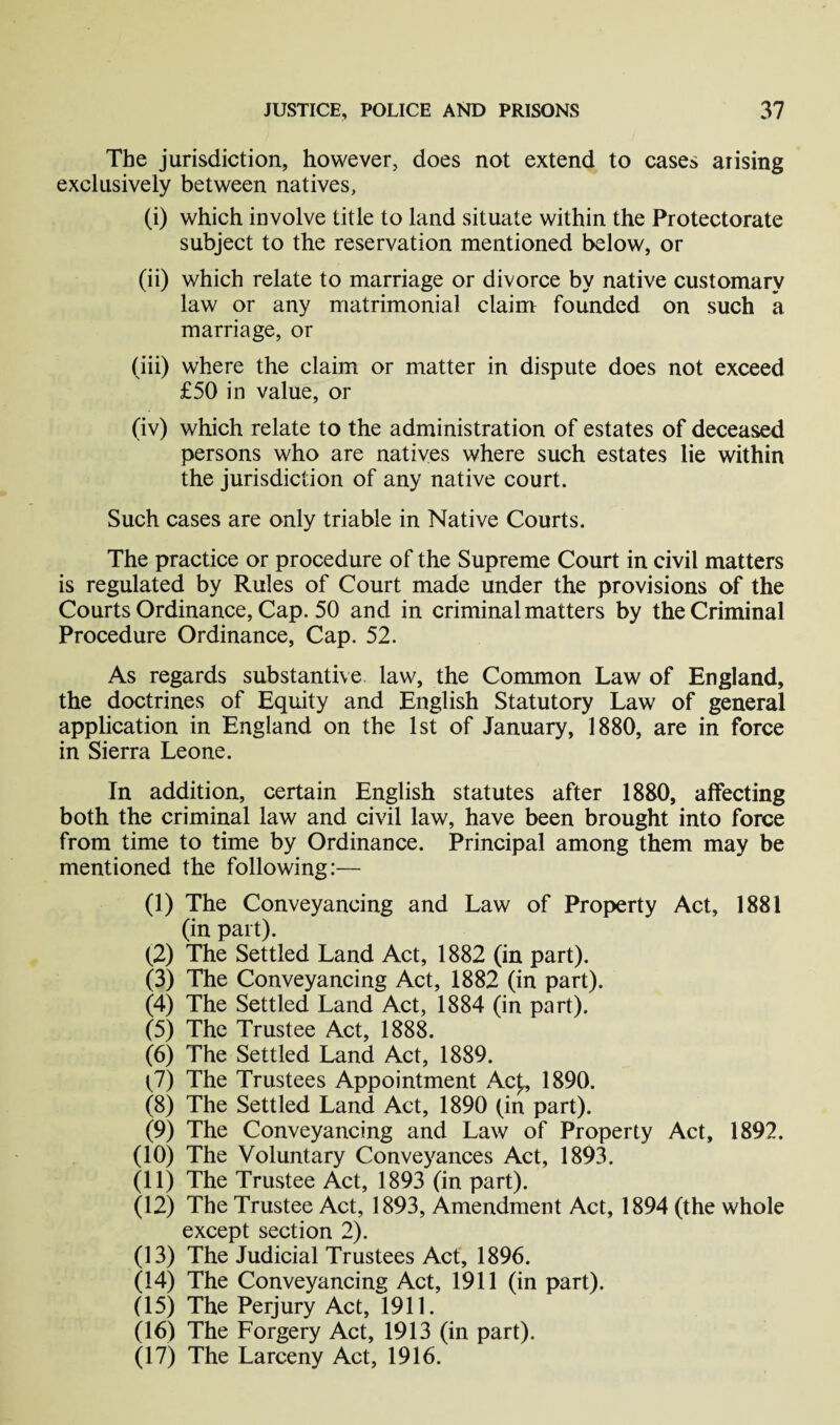 The jurisdiction, however, does not extend to cases arising exclusively between natives, (i) which involve title to land situate within the Protectorate subject to the reservation mentioned below, or (ii) which relate to marriage or divorce by native customary law or any matrimonial claim founded on such a marriage, or (iii) where the claim or matter in dispute does not exceed £50 in value, or (iv) which relate to the administration of estates of deceased persons who are natives where such estates lie within the jurisdiction of any native court. Such cases are only triable in Native Courts. The practice or procedure of the Supreme Court in civil matters is regulated by Rules of Court made under the provisions of the Courts Ordinance, Cap. 50 and in criminal matters by the Criminal Procedure Ordinance, Cap. 52. As regards substantive law, the Common Law of England, the doctrines of Equity and English Statutory Law of general application in England on the 1st of January, 1880, are in force in Sierra Leone. In addition, certain English statutes after 1880, affecting both the criminal law and civil law, have been brought into force from time to time by Ordinance. Principal among them may be mentioned the following:— (1) The Conveyancing and Law of Property Act, 1881 (in part). (2) The Settled Land Act, 1882 (in part). (3) The Conveyancing Act, 1882 (in part). (4) The Settled Land Act, 1884 (in part). (5) The Trustee Act, 1888. (6) The Settled Land Act, 1889. (7) The Trustees Appointment Ac(, 1890. (8) The Settled Land Act, 1890 (in part). (9) The Conveyancing and Law of Property Act, 1892. (10) The Voluntary Conveyances Act, 1893. (11) The Trustee Act, 1893 (in part). (12) The Trustee Act, 1893, Amendment Act, 1894 (the whole except section 2). (13) The Judicial Trustees Act, 1896. (14) The Conveyancing Act, 1911 (in part). (15) The Perjury Act, 1911. (16) The Forgery Act, 1913 (in part). (17) The Larceny Act, 1916.