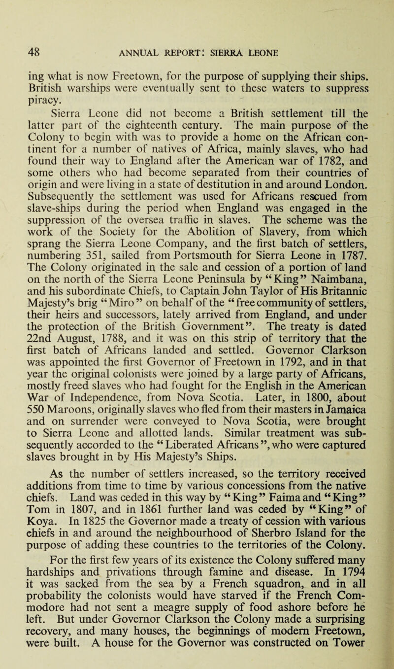 ing what is now Freetown, for the purpose of supplying their ships. British warships were eventually sent to these waters to suppress piracy. Sierra Leone did not become a British settlement till the latter part of the eighteenth century. The main purpose of the Colony to begin with was to provide a home on the African con¬ tinent for a number of natives of Africa, mainly slaves, who had found their way to England after the American war of 1782, and some others who had become separated from their countries of origin and were living in a state of destitution in and around London. Subsequently the settlement was used for Africans rescued from slave-ships during the period when England was engaged in the suppression of the oversea traffic in slaves. The scheme was the work of the Society for the Abolition of Slavery, from which sprang the Sierra Leone Company, and the first batch of settlers, numbering 351, sailed from Portsmouth for Sierra Leone in 1787. The Colony originated in the sale and cession of a portion of land on the north of the Sierra Leone Peninsula by “King” Naimbana, and his subordinate Chiefs, to Captain John Taylor of His Britannic Majesty’s brig “ Miro ” on behalf of the “ free community of settlers, their heirs and successors, lately arrived from England, and under the protection of the British Government”. The treaty is dated 22nd August, 1788, and it was on this strip of territory that the first batch of Africans landed and settled. Governor Clarkson was appointed the first Governor of Freetown in 1792, and in that year the original colonists were joined by a large party of Africans, mostly freed slaves who had fought for the English in the American War of Independence, from Nova Scotia. Later, in 1800, about 550 Maroons, originally slaves who fled from their masters in Jamaica and on surrender were conveyed to Nova Scotia, were brought to Sierra Leone and allotted lands. Similar treatment was sub¬ sequently accorded to the “ Liberated Africans ”, who were captured slaves brought in by His Majesty’s Ships. As the number of settlers increased, so the territory received additions from time to time by various concessions from the native chiefs. Land was ceded in this way by “ King ” Faima and “ King ” Tom in 1807, and in 1861 further land was ceded by “King” of Koya. In 1825 the Governor made a treaty of cession with various chiefs in and around the neighbourhood of Sherbro Island for the purpose of adding these countries to the territories of the Colony. For the first few years of its existence the Colony suffered many hardships and privations through famine and disease. In 1794 it was sacked from the sea by a French squadron, and in all probability the colonists would have starved if the French Com¬ modore had not sent a meagre supply of food ashore before he left. But under Governor Clarkson the Colony made a surprising recovery, and many houses, the beginnings of modern Freetown, were built. A house for the Governor was constructed on Tower