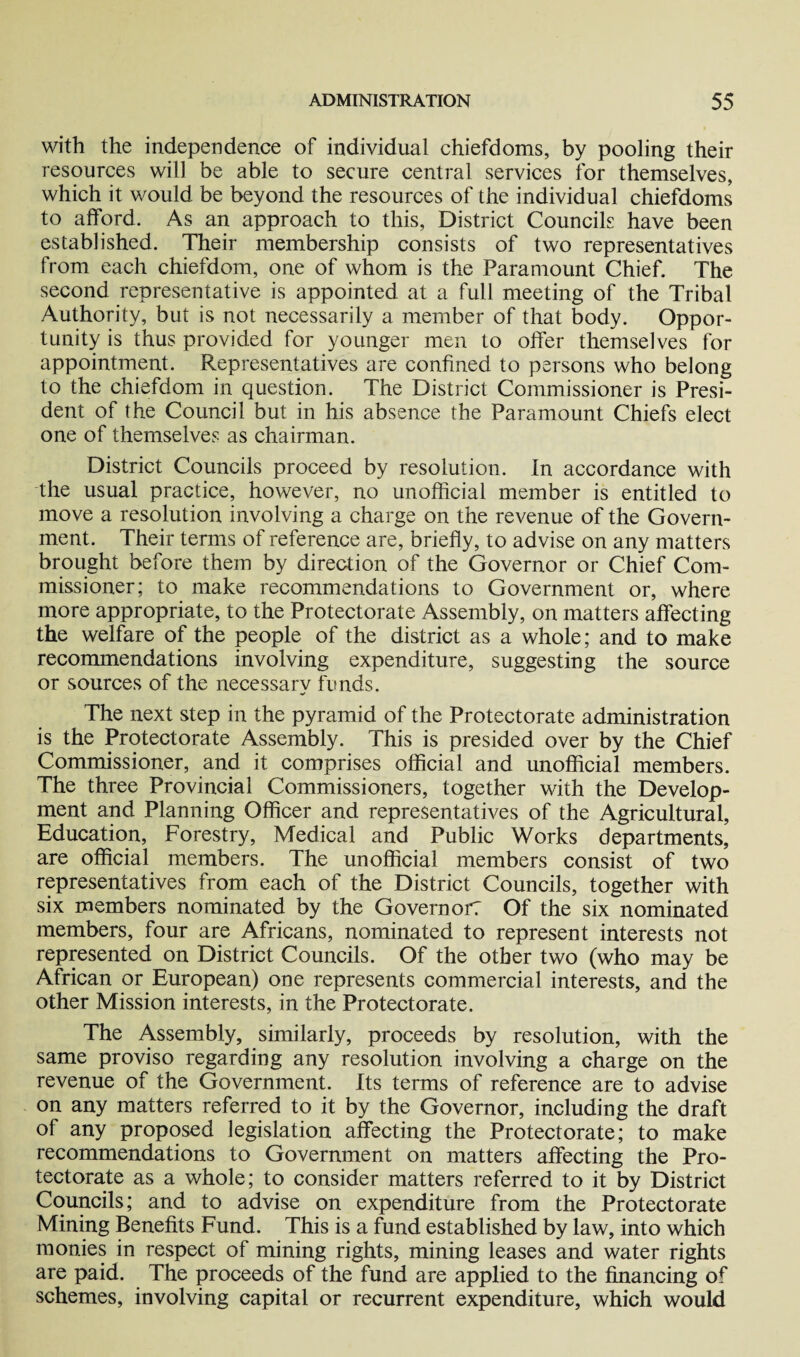 with the independence of individual chiefdoms, by pooling their resources will be able to secure central services for themselves, which it would be beyond the resources of the individual chiefdoms to afford. As an approach to this, District Councils have been established. Their membership consists of two representatives from each chiefdom, one of whom is the Paramount Chief. The second representative is appointed at a full meeting of the Tribal Authority, but is not necessarily a member of that body. Oppor¬ tunity is thus provided for younger men to offer themselves for appointment. Representatives are confined to persons who belong to the chiefdom in question. The District Commissioner is Presi¬ dent of the Council but in his absence the Paramount Chiefs elect one of themselves as chairman. District Councils proceed by resolution. In accordance with the usual practice, however, no unofficial member is entitled to move a resolution involving a charge on the revenue of the Govern¬ ment. Their terms of reference are, briefly, to advise on any matters brought before them by direction of the Governor or Chief Com¬ missioner; to make recommendations to Government or, where more appropriate, to the Protectorate Assembly, on matters affecting the welfare of the people of the district as a whole; and to make recommendations involving expenditure, suggesting the source or sources of the necessary funds. The next step in the pyramid of the Protectorate administration is the Protectorate Assembly. This is presided over by the Chief Commissioner, and it comprises official and unofficial members. The three Provincial Commissioners, together with the Develop¬ ment and Planning Officer and representatives of the Agricultural, Education, Forestry, Medical and Public Works departments, are official members. The unofficial members consist of two representatives from each of the District Councils, together with six members nominated by the Govern or: Of the six nominated members, four are Africans, nominated to represent interests not represented on District Councils. Of the other two (who may be African or European) one represents commercial interests, and the other Mission interests, in the Protectorate. The Assembly, similarly, proceeds by resolution, with the same proviso regarding any resolution involving a charge on the revenue of the Government. Its terms of reference are to advise on any matters referred to it by the Governor, including the draft of any proposed legislation affecting the Protectorate; to make recommendations to Government on matters affecting the Pro¬ tectorate as a whole; to consider matters referred to it by District Councils; and to advise on expenditure from the Protectorate Mining Benefits Fund. This is a fund established by law, into which monies in respect of mining rights, mining leases and water rights are paid. The proceeds of the fund are applied to the financing of schemes, involving capital or recurrent expenditure, which would