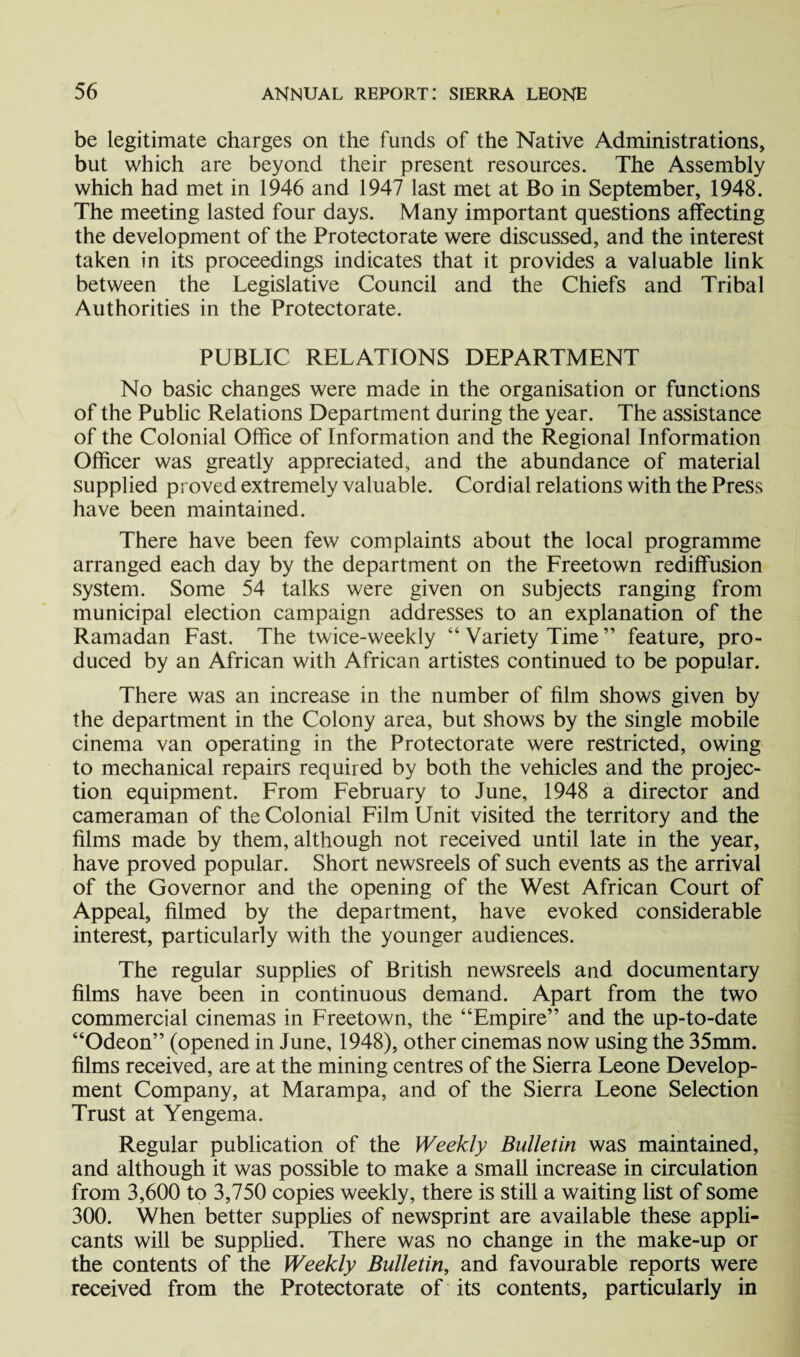 be legitimate charges on the funds of the Native Administrations, but which are beyond their present resources. The Assembly which had met in 1946 and 1947 last met at Bo in September, 1948. The meeting lasted four days. Many important questions affecting the development of the Protectorate were discussed, and the interest taken in its proceedings indicates that it provides a valuable link between the Legislative Council and the Chiefs and Tribal Authorities in the Protectorate. PUBLIC RELATIONS DEPARTMENT No basic changes were made in the organisation or functions of the Public Relations Department during the year. The assistance of the Colonial Office of Information and the Regional Information Officer was greatly appreciated, and the abundance of material supplied proved extremely valuable. Cordial relations with the Press have been maintained. There have been few complaints about the local programme arranged each day by the department on the Freetown rediffusion system. Some 54 talks were given on subjects ranging from municipal election campaign addresses to an explanation of the Ramadan Fast. The twice-weekly “ Variety Time ” feature, pro¬ duced by an African with African artistes continued to be popular. There was an increase in the number of film shows given by the department in the Colony area, but shows by the single mobile cinema van operating in the Protectorate were restricted, owing to mechanical repairs required by both the vehicles and the projec¬ tion equipment. From February to June, 1948 a director and cameraman of the Colonial Film Unit visited the territory and the films made by them, although not received until late in the year, have proved popular. Short newsreels of such events as the arrival of the Governor and the opening of the West African Court of Appeal, filmed by the department, have evoked considerable interest, particularly with the younger audiences. The regular supplies of British newsreels and documentary films have been in continuous demand. Apart from the two commercial cinemas in Freetown, the “Empire” and the up-to-date “Odeon” (opened in June, 1948), other cinemas now using the 35mm. films received, are at the mining centres of the Sierra Leone Develop¬ ment Company, at Marampa, and of the Sierra Leone Selection Trust at Yengema. Regular publication of the Weekly Bulletin was maintained, and although it was possible to make a small increase in circulation from 3,600 to 3,750 copies weekly, there is still a waiting list of some 300. When better supplies of newsprint are available these appli¬ cants will be supplied. There was no change in the make-up or the contents of the Weekly Bulletin, and favourable reports were received from the Protectorate of its contents, particularly in