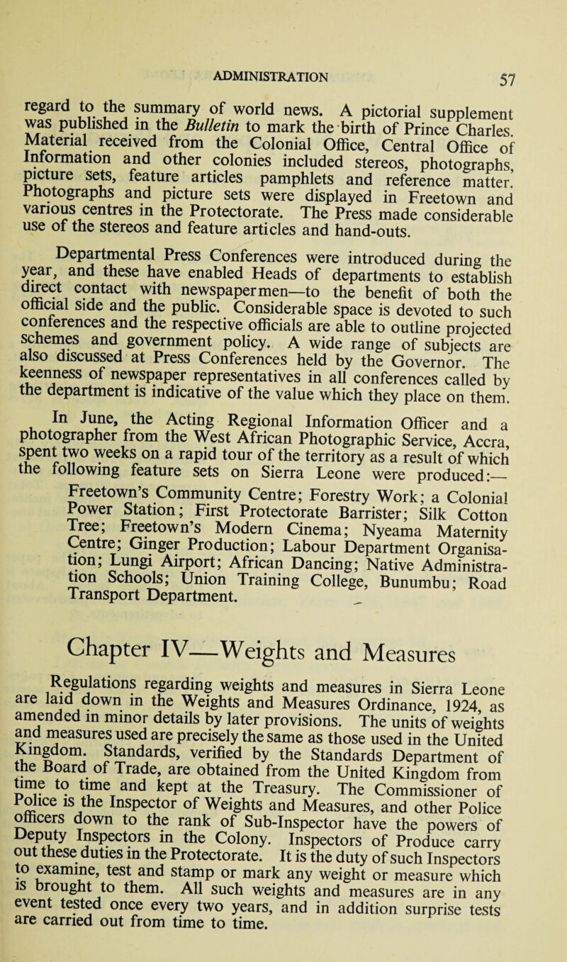 regard to the summary of world news. A pictorial supplement was published in the Bulletin to mark the birth of Prince Charles Material received from the Colonial Office, Central Office of Information and other colonies included stereos, photographs picture sets, feature articles pamphlets and reference matter Photographs and picture sets were displayed in Freetown and various centres in the Protectorate. The Press made considerable use of the stereos and feature articles and hand-outs. Departmental Press Conferences were introduced during the year, and these have enabled Heads of departments to establish dJ£e(rt1 coJntact with newspapermen—to the benefit of both the official side and the public. Considerable space is devoted to such conferences and the respective officials are able to outline projected schemes and government policy. A wide range of subjects are also discussed at Press Conferences held by the Governor. The keenness of newspaper representatives in all conferences called by the department is indicative of the value which they place on them. In June, the Acting Regional Information Officer and a photographer from the West African Photographic Service, Accra spent two weeks on a rapid tour of the territory as a result of which the following feature sets on Sierra Leone were produced:— Freetown’s Community Centre; Forestry Work; a Colonial Power Station; First Protectorate Barrister; Silk Cotton Tree; Freetown’s Modern Cinema; Nyeama Maternity Centre, Ginger Production; Labour Department Organisa¬ tion; Lungi Airport; African Dancing; Native Administra¬ tion Schools; Union Training College, Bunumbu; Road Transport Department. Chapter IV—Weights and Measures Regulations regarding weights and measures in Sierra Leone are laid down in the Weights and Measures Ordinance, 1924 as amended in minor details by later provisions. The units of weights and measures used are precisely the same as those used in the United Kingdom. Standards, verified by the Standards Department of the Board of Trade, are obtained from the United Kingdom from time to time and kept at the Treasury. The Commissioner of Police is the Inspector of Weights and Measures, and other Police officers down to the rank of Sub-Inspector have the powers of Deputy Inspectors in the Colony. Inspectors of Produce carry out these duties in the Protectorate. It is the duty of such Inspectors to examine, test and stamp or mark any weight or measure which is brought to them. All such weights and measures are in any event tested once every two years, and in addition surprise tests are carried out from time to time.