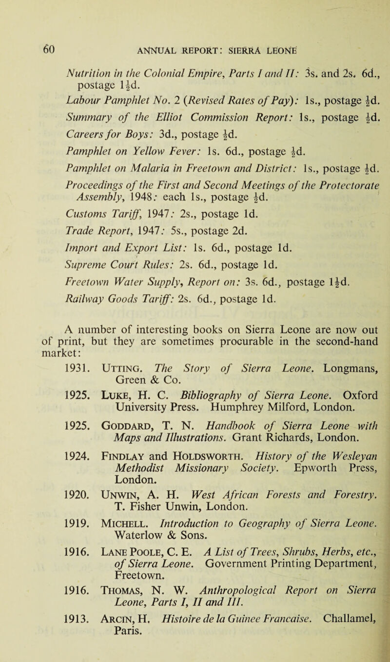 Nutrition in the Colonial Empire, Parts I and II: 3s. and 2s. 6d., postage l|d. Labour Pamphlet No. 2 {Revised Rates of Pay): Is., postage fd. Summary of the Elliot Commission Report: Is., postage |d. Careers for Boys: 3d., postage |d. Pamphlet on Yellow Fever: Is. 6d., postage |d. Pamphlet on Malaria in Freetown and District: Is., postage fd. Proceedings of the First and Second Meetings of the Protectorate Assembly, 1948: each Is., postage |d. Customs Tariff,\ 1947: 2s., postage Id. Trade Report, 1947: 5s., postage 2d. Import and Export List: Is. 6d., postage Id. Supreme Court Rules: 2s. 6d., postage Id. Freetown Water Supply, Report on: 3s. 6d., postage ljd. Railway Goods Tariff: 2s. 6d., postage Id. A number of interesting books on Sierra Leone are now out of print, but they are sometimes procurable in the second-hand market: 1931. Utting. The Story of Sierra Leone. Longmans, Green & Co. 1925. Luke, H. C. Bibliography of Sierra Leone. Oxford University Press. Humphrey Milford, London. 1925. Goddard, T. N. Handbook of Sierra Leone with Maps and Illustrations. Grant Richards, London. 1924. Findlay and Holds worth. History of the Wesleyan Methodist Missionary Society. Epworth Press, London. 1920. Unwin, A. H. West African Forests and Forestry. T. Fisher Unwin, London. 1919. Michell. Introduction to Geography of Sierra Leone. Waterlow & Sons. 1916. Lane Poole, C. E. A List of Trees, Shrubs, Herbs, etc., of Sierra Leone. Government Printing Department, Freetown. 1916. Thomas, N. W. Anthropological Report on Sierra Leone, Parts /, II and III. 1913. Arcin, H. Histoire de la Gurnee Francaise. Challamel, Paris.