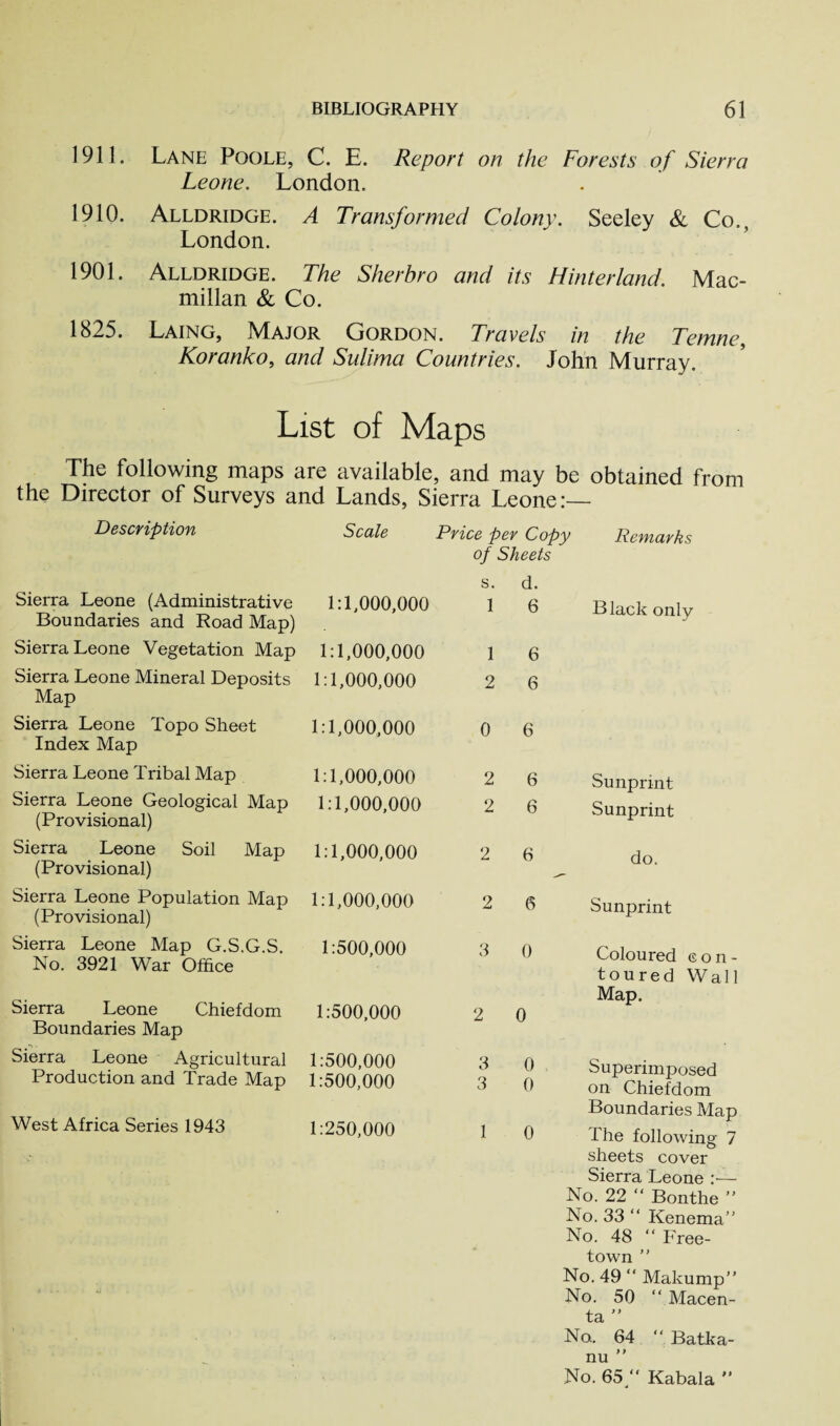 1911. Lane Poole, C. E. Report on the Forests of Sierra Leone. London. 1910. Alldridge. A Transformed Colony. Seeley & Co., London. 1901. Alldridge. The Sherbro and its Hinterland. Mac¬ millan & Co. 1825. Laing, Major Gordon. Travels in the Temne, Koranko, and Sulima Countries. John Murray. List of Maps The following maps are available, and may be obtained from the Director of Surveys and Lands, Sierra Leone:— Description Scale Price per Copy Remarks of Sheets s. d. Sierra Leone (Administrative 1:1,000,000 1 6 Black only Boundaries and Road Map) Sierra Leone Vegetation Map 1:1,000,000 1 6 Sierra Leone Mineral Deposits Map Sierra Leone Topo Sheet 1:1,000,000 2 0 6 1:1,000,000 6 Index Map Sierra Leone Tribal Map 1:1,000,000 2 6 Sunprint Sierra Leone Geological Map (Provisional) 1:1,000,000 2 6 Sunprint Sierra Leone Soil Map 1:1,000,000 2 6 do. (Provisional) Sierra Leone Population Map (Provisional) 1:1,000,000 2 6 Sunprint Sierra Leone Map G.S.G.S. No. 3921 War Office 1:500,000 3 0 Coloured con¬ toured Wall Sierra Leone Chiefdom 1:500,000 2 0 Map. Boundaries Map Sierra Leone Agricultural Production and Trade Map 1:500,000 1:500,000 3 3 0 . 0 Superimposed on Chiefdom West Africa Series 1943 1:250,000 1 0 Boundaries Map The following 7 sheets cover Sierra Leone :— No. 22 “ Bonthe  No. 33 “ Kenema” No. 48 “ Free¬ town ” No. 49 “ Makump” No. 50 “ Macen- to, ,* No. 64 “ Batka- nu ” No. 65/' Kabala ”