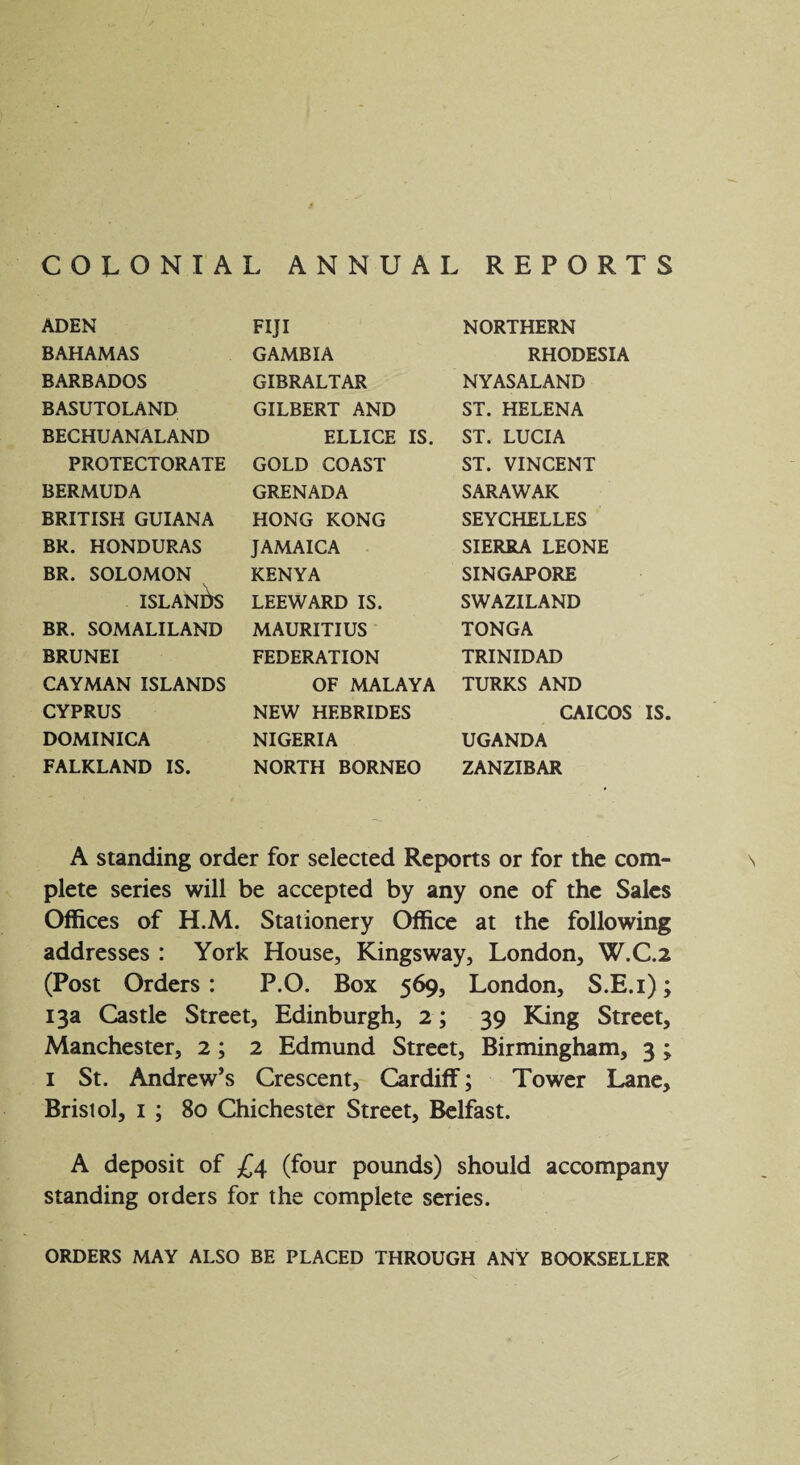 COLONIAL ANNUAL REPORTS ADEN BAHAMAS BARBADOS BASUTOLAND BECHUANALAND PROTECTORATE BERMUDA BRITISH GUIANA BR. HONDURAS BR. SOLOMON ISLANDS BR. SOMALILAND BRUNEI CAYMAN ISLANDS CYPRUS DOMINICA FALKLAND IS. FIJI GAMBIA GIBRALTAR GILBERT AND ELLICE IS. GOLD COAST GRENADA HONG KONG JAMAICA KENYA LEEWARD IS. MAURITIUS FEDERATION OF MALAYA NEW HEBRIDES NIGERIA NORTH BORNEO NORTHERN RHODESIA NYASALAND ST. HELENA ST. LUCIA ST. VINCENT SARAWAK SEYCHELLES SIERRA LEONE SINGAPORE SWAZILAND TONGA TRINIDAD TURKS AND CAICOS IS. UGANDA ZANZIBAR A standing order for selected Reports or for the com¬ plete series will be accepted by any one of the Sales Offices of H.M. Stationery Office at the following addresses : York House, Kingsway, London, W.C.2 (Post Orders : P.O. Box 569, London, S.E.i); 13a Castle Street, Edinburgh, 2; 39 King Street, Manchester, 2; 2 Edmund Street, Birmingham, 3 ; 1 St. Andrew’s Crescent, Cardiff; Tower Lane, Bristol, 1 ; 80 Chichester Street, Belfast. A deposit of £4 (four pounds) should accompany standing orders for the complete series. ORDERS MAY ALSO BE PLACED THROUGH ANY BOOKSELLER