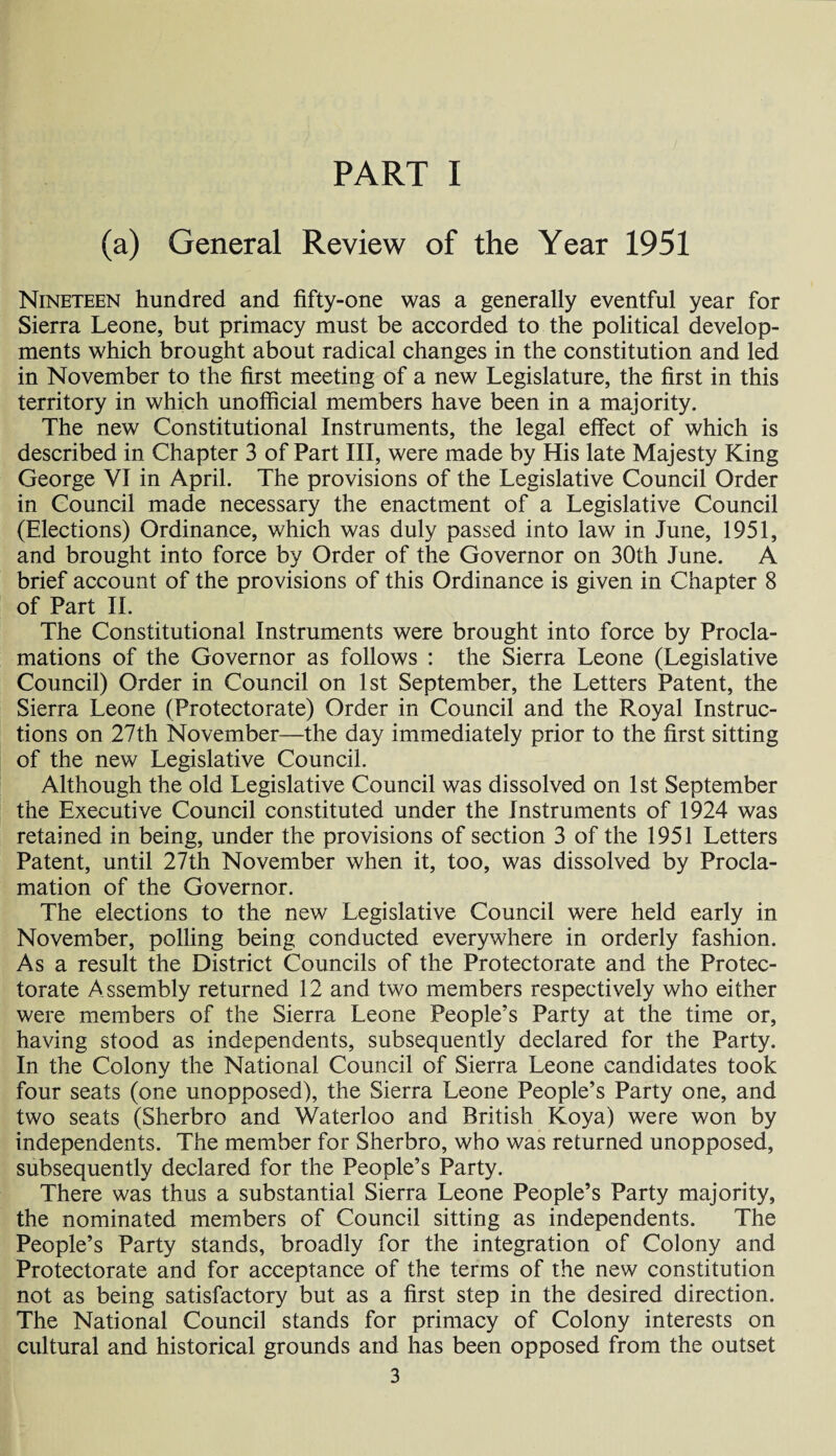 (a) General Review of the Year 1951 Nineteen hundred and fifty-one was a generally eventful year for Sierra Leone, but primacy must be accorded to the political develop¬ ments which brought about radical changes in the constitution and led in November to the first meeting of a new Legislature, the first in this territory in which unofficial members have been in a majority. The new Constitutional Instruments, the legal effect of which is described in Chapter 3 of Part III, were made by His late Majesty King George VI in April. The provisions of the Legislative Council Order in Council made necessary the enactment of a Legislative Council (Elections) Ordinance, which was duly passed into law in June, 1951, and brought into force by Order of the Governor on 30th June. A brief account of the provisions of this Ordinance is given in Chapter 8 of Part II. The Constitutional Instruments were brought into force by Procla¬ mations of the Governor as follows : the Sierra Leone (Legislative Council) Order in Council on 1st September, the Letters Patent, the Sierra Leone (Protectorate) Order in Council and the Royal Instruc¬ tions on 27th November—the day immediately prior to the first sitting of the new Legislative Council. Although the old Legislative Council was dissolved on 1st September the Executive Council constituted under the Instruments of 1924 was retained in being, under the provisions of section 3 of the 1951 Letters Patent, until 27th November when it, too, was dissolved by Procla¬ mation of the Governor. The elections to the new Legislative Council were held early in November, polling being conducted everywhere in orderly fashion. As a result the District Councils of the Protectorate and the Protec¬ torate Assembly returned 12 and two members respectively who either were members of the Sierra Leone People’s Party at the time or, having stood as independents, subsequently declared for the Party. In the Colonv the National Council of Sierra Leone candidates took four seats (one unopposed), the Sierra Leone People’s Party one, and two seats (Sherbro and Waterloo and British Koya) were won by independents. The member for Sherbro, who was returned unopposed, subsequently declared for the People’s Party. There was thus a substantial Sierra Leone People’s Party majority, the nominated members of Council sitting as independents. The People’s Party stands, broadly for the integration of Colony and Protectorate and for acceptance of the terms of the new constitution not as being satisfactory but as a first step in the desired direction. The National Council stands for primacy of Colony interests on cultural and historical grounds and has been opposed from the outset