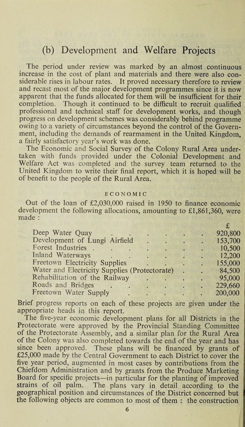 (b) Development and Welfare Projects The period under review was marked by an almost continuous increase in the cost of plant and materials and there were also con¬ siderable rises in labour rates. It proved necessary therefore to review and recast most of the major development programmes since it is now apparent that the funds allocated for them will be insufficient for their completion. Though it continued to be difficult to recruit qualified professional and technical staff for development works, and though progress on development schemes was considerably behind programme owing to a variety of circumstances beyond the control of the Govern¬ ment, including the demands of rearmament in the United Kingdom, a fairly satisfactory year’s work was done. The Economic and Social Survey of the Colony Rural Area under¬ taken with funds provided under the Colonial Development and Welfare Act was completed and the survey team returned to the United Kingdom to write their final report, which it is hoped will be of benefit to the people of the Rural Area. ECONOMIC Out of the loan of £2,030,000 raised in 1950 to finance economic development the following allocations, amounting to £1,861,360, were made : Deep Water Quay ..... £ 920,800 Development of Lungi Airfield 153,700 Forest Industries ...... 10,500 Inland Waterways ..... 12,200 Freetown Electricity Supplies 155,000 Water and Electricity Supplies (Protectorate) 84,500 Rehabilitation of the Railway 95,000 Roads and Bridges ..... 229,660 Freetown Water Supply .... 200,000 Brief progress reports on each of these projects are given under the appropriate heads in this report. The five-year economic development plans for all Districts in the Protectorate were approved by the Provincial Standing Committee of the Protectorate Assembly, and a similar plan for the Rural Area of the Colony was also completed towards the end of the year and has since been approved. These plans will be financed by grants of £25,000 made by the Central Government to each District to cover the five year period, augmented in most cases by contributions from the Chiefdom Administration and by grants from the Produce Marketing Board for specific projects—in particular for the planting of improved strains of oil palm. The plans vary in detail according to the geographical position and circumstances of the District concerned but the following objects are common to most of them : the construction