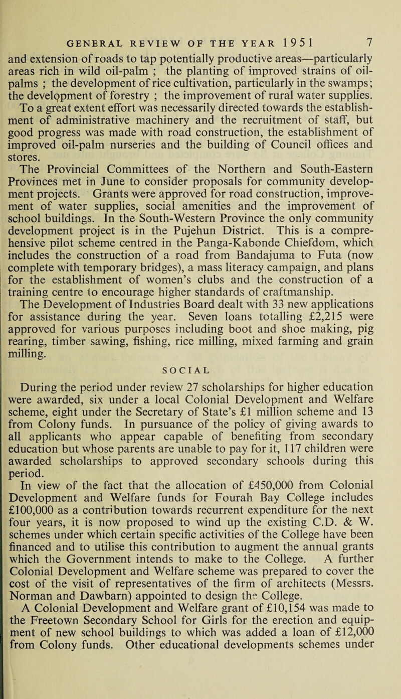 and extension of roads to tap potentially productive areas—particularly areas rich in wild oil-palm ; the planting of improved strains of oil- palms ; the development of rice cultivation, particularly in the swamps; the development of forestry ; the improvement of rural water supplies. To a great extent effort was necessarily directed towards the establish¬ ment of administrative machinery and the recruitment of staff, but good progress was made with road construction, the establishment of improved oil-palm nurseries and the building of Council offices and stores. The Provincial Committees of the Northern and South-Eastern Provinces met in June to consider proposals for community develop¬ ment projects. Grants were approved for road construction, improve¬ ment of water supplies, social amenities and the improvement of school buildings. In the South-Western Province the only community development project is in the Pujehun District. This is a compre¬ hensive pilot scheme centred in the Panga-Kabonde Chiefdom, which includes the construction of a road from Bandajuma to Futa (now complete with temporary bridges), a mass literacy campaign, and plans for the establishment of women’s clubs and the construction of a training centre to encourage higher standards of craftmanship. The Development of Industries Board dealt with 33 new applications for assistance during the year. Seven loans totalling £2,215 were approved for various purposes including boot and shoe making, pig rearing, timber sawing, fishing, rice milling, mixed farming and grain milling. SOCIAL During the period under review 27 scholarships for higher education were awarded, six under a local Colonial Development and Welfare scheme, eight under the Secretary of State’s £1 million scheme and 13 from Colony funds. In pursuance of the policy of giving awards to all applicants who appear capable of benefiting from secondary education but whose parents are unable to pay for it, 117 children were awarded scholarships to approved secondary schools during this period. In view of the fact that the allocation of £450,000 from Colonial Development and Welfare funds for Fourah Bay College includes £100,000 as a contribution towards recurrent expenditure for the next four years, it is now proposed to wind up the existing C.D. & W. schemes under which certain specific activities of the College have been financed and to utilise this contribution to augment the annual grants which the Government intends to make to the College. A further Colonial Development and Welfare scheme was prepared to cover the cost of the visit of representatives of the firm of architects (Messrs. Norman and Dawbarn) appointed to design the College. A Colonial Development and Welfare grant of £10,154 was made to the Freetown Secondary School for Girls for the erection and equip¬ ment of new school buildings to which was added a loan of £12,000 from Colony funds. Other educational developments schemes under