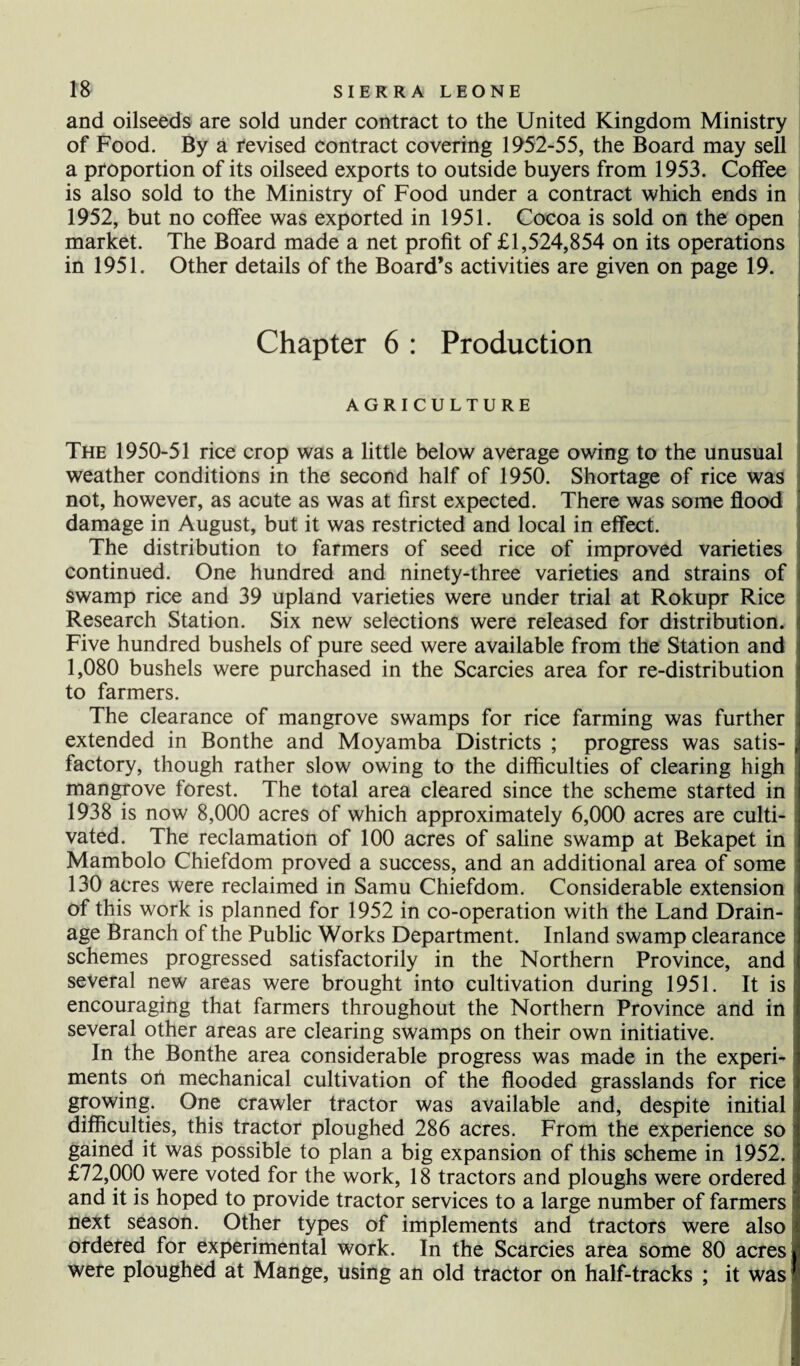 and oilseeds are sold under contract to the United Kingdom Ministry of Food. By a revised contract covering 1952-55, the Board may sell a proportion of its oilseed exports to outside buyers from 1953. Coffee is also sold to the Ministry of Food under a contract which ends in 1952, but no coffee was exported in 1951. Cocoa is sold on the open market. The Board made a net profit of £1,524,854 on its operations in 1951. Other details of the Board’s activities are given on page 19. Chapter 6 : Production AGRICULTURE The 1950-51 rice crop was a little below average owing to the unusual weather conditions in the second half of 1950. Shortage of rice was not, however, as acute as was at first expected. There was some flood damage in August, but it was restricted and local in effect. The distribution to farmers of seed rice of improved varieties continued. One hundred and ninety-three varieties and strains of swamp rice and 39 upland varieties were under trial at Rokupr Rice Research Station. Six new selections were released for distribution. Five hundred bushels of pure seed were available from the Station and 1,080 bushels were purchased in the Searcies area for re-distribution to farmers. The clearance of mangrove swamps for rice farming was further extended in Bonthe and Moyamba Districts ; progress was satis¬ factory, though rather slow owing to the difficulties of clearing high mangrove forest. The total area cleared since the scheme started in 1938 is now 8,000 acres of which approximately 6,000 acres are culti¬ vated. The reclamation of 100 acres of saline swamp at Bekapet in Mambolo Chiefdom proved a success, and an additional area of some 130 acres were reclaimed in Samu Chiefdom. Considerable extension of this work is planned for 1952 in co-operation with the Land Drain¬ age Branch of the Public Works Department. Inland swamp clearance schemes progressed satisfactorily in the Northern Province, and several new areas were brought into cultivation during 1951. It is encouraging that farmers throughout the Northern Province and in several other areas are clearing swamps on their own initiative. In the Bonthe area considerable progress was made in the experi¬ ments oh mechanical cultivation of the flooded grasslands for rice growing. One crawler tractor was available and, despite initial difficulties, this tractor ploughed 286 acres. From the experience so gained it was possible to plan a big expansion of this scheme in 1952. £72,000 were voted for the work, 18 tractors and ploughs were ordered and it is hoped to provide tractor services to a large number of farmers next season. Other types of implements and tractors were also ordered for experimental work. In the Searcies area some 80 acres were ploughed at Mange, using an old tractor on half-tracks ; it was