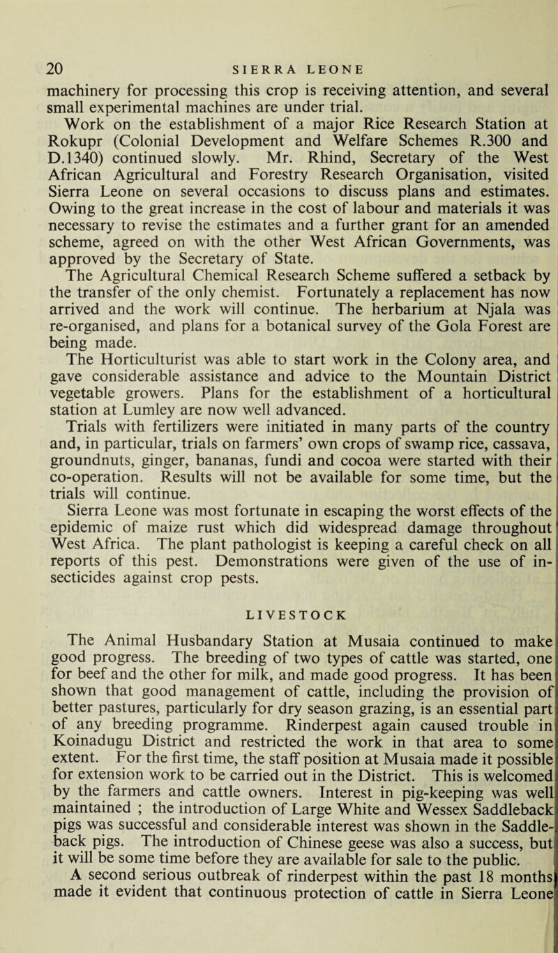 machinery for processing this crop is receiving attention, and several small experimental machines are under trial. Work on the establishment of a major Rice Research Station at Rokupr (Colonial Development and Welfare Schemes R.300 and D.1340) continued slowly. Mr. Rhind, Secretary of the West African Agricultural and Forestry Research Organisation, visited Sierra Leone on several occasions to discuss plans and estimates. Owing to the great increase in the cost of labour and materials it was necessary to revise the estimates and a further grant for an amended scheme, agreed on with the other West African Governments, was approved by the Secretary of State. The Agricultural Chemical Research Scheme suffered a setback by the transfer of the only chemist. Fortunately a replacement has now arrived and the work will continue. The herbarium at Njala was re-organised, and plans for a botanical survey of the Gola Forest are being made. The Horticulturist was able to start work in the Colony area, and gave considerable assistance and advice to the Mountain District vegetable growers. Plans for the establishment of a horticultural station at Lumley are now well advanced. Trials with fertilizers were initiated in many parts of the country and, in particular, trials on farmers’ own crops of swamp rice, cassava, groundnuts, ginger, bananas, fundi and cocoa were started with their co-operation. Results will not be available for some time, but the trials will continue. Sierra Leone was most fortunate in escaping the worst effects of the epidemic of maize rust which did widespread damage throughout West Africa. The plant pathologist is keeping a careful check on all reports of this pest. Demonstrations were given of the use of in¬ secticides against crop pests. LIVESTOCK The Animal Husbandary Station at Musaia continued to make good progress. The breeding of two types of cattle was started, one for beef and the other for milk, and made good progress. It has been shown that good management of cattle, including the provision of better pastures, particularly for dry season grazing, is an essential part of any breeding programme. Rinderpest again caused trouble in Koinadugu District and restricted the work in that area to some extent. For the first time, the staff position at Musaia made it possible for extension work to be carried out in the District. This is welcomed by the farmers and cattle owners. Interest in pig-keeping was well maintained ; the introduction of Large White and Wessex Saddleback pigs was successful and considerable interest was shown in the Saddle¬ back pigs. The introduction of Chinese geese was also a success, but it will be some time before they are available for sale to the public. A second serious outbreak of rinderpest within the past 18 months made it evident that continuous protection of cattle in Sierra Leone