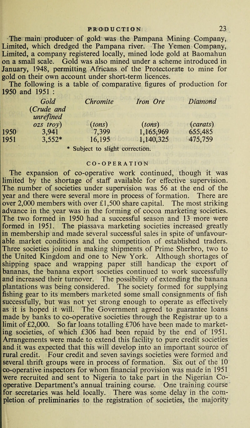 The main producer of gold was the Pampana Mining Company, Limited, which dredged the Pampana river. The Yemen Company, Limited, a company registered locally, mined lode gold at Baomahun on a small scale. Gold was also mined under a scheme introduced in January, 1948, permitting Africans of the Protectorate to mine for gold on their own account under short-term licences. The following is a table of comparative figures of production for 1950 and 1951 : Gold Chromite Iron Ore Diamond {Crude and unrefined ozs troy) {tons) {tons) {carats) 1950 3,941 7,399 1,165,969 655,485 1951 3,552* 16,195 1,140,325 475,759 * Subject to slight correction. CO-OPERATION The expansion of co-operative work continued, though it was limited by the shortage of staff available for effective supervision. The number of societies under supervision was 56 at the end of the year and there were several more in process of formation. There are over 2,000 members with over £1,500 share capital. The most striking advance in the year was in the forming of cocoa marketing societies. The two formed in 1950 had a successful season and 13 more were formed in 1951. The piassava marketing societies increased greatly in membership and made several successful sales in spite of unfavour¬ able market conditions and the competition of established traders. Three societies joined in making shipments of Prime Sherbro, two to the United Kingdom and one to New York. Although shortages of shipping space and wrapping paper still handicap the export of bananas, the banana export societies continued to work successfully and increased their turnover. The possibility of extending the banana plantations was being considered. The society formed for supplying fishing gear to its members marketed some small consignments of fish successfully, but was not yet strong enough to operate as effectively as it is hoped it will. The Government agreed to guarantee loans made by banks to co-operative societies through the Registrar up to a limit of £2,000. So far loans totalling £706 have been made to market¬ ing societies, of which £306 had been repaid by the end of 1951. Arrangements were made to extend this facility to pure credit societies and it was expected that this will develop into an important source of rural credit. Four credit and seven savings societies were formed and several thrift groups were in process of formation. Six out of the 10 co-operative inspectors for whom financial provision was made in 1951 were recruited and sent to Nigeria to take part in the Nigerian Co¬ operative Department’s annual training course. One training course for secretaries was held locally. There was some delay in the com¬ pletion of preliminaries to the registration of societies, the majority