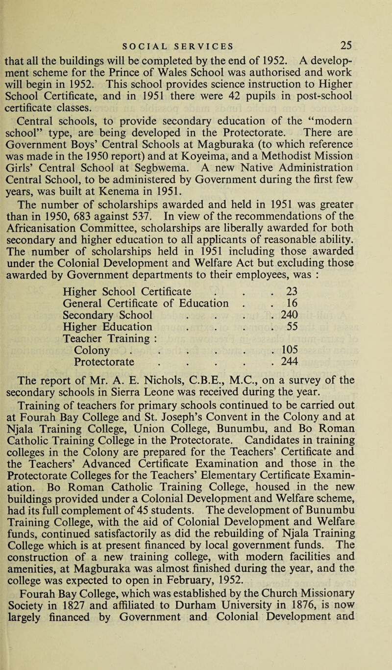 that all the buildings will be completed by the end of 1952. A develop¬ ment scheme for the Prince of Wales School was authorised and work will begin in 1952. This school provides science instruction to Higher School Certificate, and in 1951 there were 42 pupils in post-school certificate classes. Central schools, to provide secondary education of the “modern school” type, are being developed in the Protectorate. There are Government Boys’ Central Schools at Magburaka (to which reference was made in the 1950 report) and at Koyeima, and a Methodist Mission Girls’ Central School at Segbwema. A new Native Administration Central School, to be administered by Government during the first few years, was built at Kenema in 1951. The number of scholarships awarded and held in 1951 was greater than in 1950, 683 against 537. In view of the recommendations of the Africanisation Committee, scholarships are liberally awarded for both secondary and higher education to all applicants of reasonable ability. The number of scholarships held in 1951 including those awarded under the Colonial Development and Welfare Act but excluding those awarded by Government departments to their employees, was : Higher School Certificate General Certificate of Education Secondary School Higher Education Teacher Training : . 23 . 16 . 240 . 55 . 105 . 244 Colony Protectorate The report of Mr. A. E. Nichols, C.B.E., M.C., on a survey of the secondary schools in Sierra Leone was received during the year. Training of teachers for primary schools continued to be carried out at Fourah Bay College and St. Joseph’s Convent in the Colony and at Njala Training College, Union College, Bunumbu, and Bo Roman Catholic Training College in the Protectorate. Candidates in training colleges in the Colony are prepared for the Teachers’ Certificate and the Teachers’ Advanced Certificate Examination and those in the Protectorate Colleges for the Teachers’ Elementary Certificate Examin¬ ation. Bo Roman Catholic Training College, housed in the new buildings provided under a Colonial Development and Welfare scheme, had its full complement of 45 students. The development of Bunumbu Training College, with the aid of Colonial Development and Welfare funds, continued satisfactorily as did the rebuilding of Njala Training College which is at present financed by local government funds. The construction of a new training college, with modern facilities and amenities, at Magburaka was almost finished during the year, and the college was expected to open in February, 1952. Fourah Bay College, which was established by the Church Missionary Society in 1827 and affiliated to Durham University in 1876, is now largely financed by Government and Colonial Development and