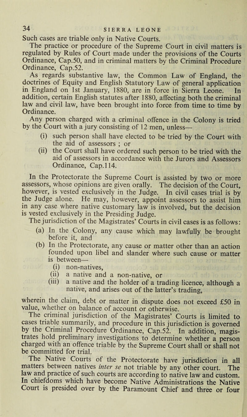 Such cases are triable only in Native Courts. The practice or procedure of the Supreme Court in civil matters is regulated by Rules of Court made under the provisions of the Courts Ordinance, Cap.50, and in criminal matters by the Criminal Procedure Ordinance, Cap.52. As regards substantive law, the Common Law of England, the doctrines of Equity and English Statutory Law of general application in England on 1st January, 1880, are in force in Sierra Leone. In addition, certain English statutes after 1880, affecting both the criminal law and civil law, have been brought into force from time to time by Ordinance. Any person charged with a criminal offence in the Colony is tried by the Court with a jury consisting of 12 men, unless— (i) such person shall have elected to be tried by the Court with the aid of assessors ; or (ii) the Court shall have ordered such person to be tried with the aid of assessors in accordance with the Jurors and Assessors Ordinance, Cap. 114. In the Protectorate the Supreme Court is assisted by two or more assessors, whose opinions are given orally. The decision of the Court, however, is vested exclusively in the Judge. In civil cases trial is by the Judge alone. He may, however, appoint assessors to assist him in any case where native customary law is involved, but the decision is vested exclusively in the Presiding Judge. The jurisdiction of the Magistrates’ Courts in civil cases is as follows: (a) In the Colony, any cause which may lawfully be brought before it, and (b) In the Protectorate, any cause or matter other than an action founded upon libel and slander where such cause or matter is between— (i) non-natives, (ii) a native and a non-native, or (iii) a native and the holder of a trading licence, although a native, and arises out of the latter’s trading, wherein the claim, debt or matter in dispute does not exceed £50 in value, whether on balance of account or otherwise. The criminal jurisdiction of the Magistrates’ Courts is limited to cases triable summarily, and procedure in this jurisdiction is governed by the Criminal Procedure Ordinance, Cap.52. In addition, magis¬ trates hold preliminary investigations to determine whether a person charged with an offence triable by the Supreme Court shall or shall not be committed for trial. The Native Courts of the Protectorate have jurisdiction in all matters between natives inter se not triable by any other court. The law and practice of such courts are according to native law and custom. In chiefdoms which have become Native Administrations the Native Court is presided over by the Paramount Chief and three or four