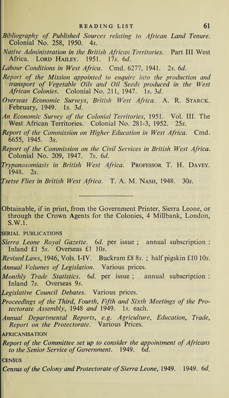 Bibliography of Published Sources relating to African Land Tenure. Colonial No. 258, 1950. 4s. Native Administration in the British African Territories. Part III West Africa. Lord Hailey. 1951. 17s. 6d. Labour Conditions in West Africa. Cmd. 6277, 1941. 2s. 6d. Report of the Mission appointed to enquire into the production and transport of Vegetable Oils and Oil Seeds produced in the West African Colonies. Colonial No. 211, 1947. Is. 3d. Overseas Economic Surveys, British West Africa. A. R. Starck. February, 1949. Is. 3d. An Economic Survey of the Colonial Territories, 1951. Vol. III. The West African Territories. Colonial No. 281-3, 1952. 25s. Report of the Commission on Higher Education in West Africa. Cmd. 6655, 1945. 3s. Report of the Commission on the Civil Services in British West Africa. Colonial No. 209, 1947. 7s. 6d. Trypanosomiasis in British West Africa. Professor T. H. Davey. 1948. 2s. Tsetse Flies in British West Africa. T. A. M. Nash, 1948. 30s. Obtainable, if in print, from the Government Printer, Sierra Leone, or through the Crown Agents for the Colonies, 4 Millbank, London, S.W.l. SERIAL PUBLICATIONS Sierra Leone Royal Gazette. 6d. per issue ; annual subscription : Inland £1 5s. Overseas £1 10s. Revised Laws, 1946, Vols. I-IV. Buckram £8 8s. ; half pigskin £10 10s. Annual Volumes of Legislation. Various prices. Monthly Trade Statistics. 6d. per issue ; annual subscription : Inland 7s. Overseas 9s. Legislative Council Debates. Various prices. Proceedings of the Third, Fourth, Fifth and Sixth Meetings of the Pro¬ tectorate Assembly, 1948 and 1949. Is. each. Annual Departmental Reports, e.g. Agriculture, Education, Trade, Report on the Protectorate. Various Prices. AFRICANISATION Report of the Committee set up to consider the appointment of Africans to the Senior Service of Government. 1949. 6d. CENSUS Census of the Colony and Protectorate of Sierra Leone, 1949. 1949. 6d.