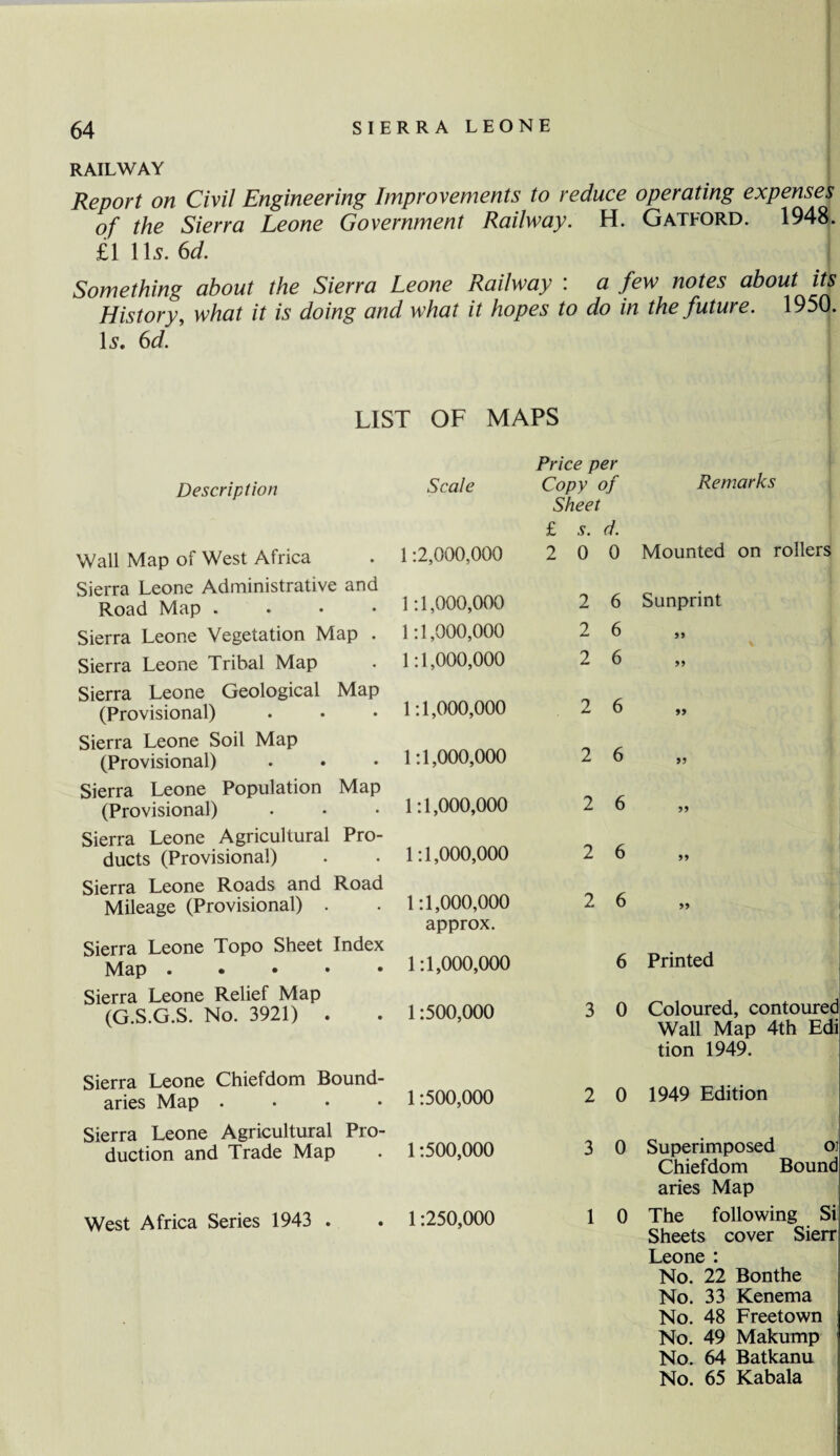 RAILWAY Report on Civil Engineering Improvements to reduce operating expenses of the Sierra Leone Government Railway. H. Gatford. 1948. £111 s.6d. Something about the Sierra Leone Railway : a few notes about its History, what it is doing and what it hopes to do in the future. 1950. Is. 6d. LIST OF MAPS Description Scale Wall Map of West Africa Sierra Leone Administrative and Road Map .... Sierra Leone Vegetation Map . Sierra Leone Tribal Map Sierra Leone Geological Map (Provisional) Sierra Leone Soil Map (Provisional) Sierra Leone Population Map (Provisional) Sierra Leone Agricultural Pro¬ ducts (Provisional) Sierra Leone Roads and Road Mileage (Provisional) . Sierra Leone Topo Sheet Index Map . • • • • Sierra Leone Relief Map (G.S.G.S. No. 3921) . 1:2,000,000 1:1,000,000 1:1,000,000 1:1,000,000 1:1,000,000 1:1,000,000 1:1,000,000 1:1,000,000 1:1,000,000 approx. 1:1,000,000 1:500,000 Price per Copy of Sheet £ s. d. 2 0 0 2 6 2 6 2 6 2 6 2 6 2 6 2 6 2 6 6 3 0 Remarks Mounted on rollers S unprint 55 55 55 55 55 55 55 Printed Coloured, contoured Wall Map 4th Edi tion 1949. Sierra Leone Chiefdom Bound¬ aries Map . • • *1 •500,000 Sierra Leone Agricultural Pro¬ duction and Trade Map . 1:500,000 West Africa Series 1943 . . 1:250,000 2 0 1949 Edition 3 0 Superimposed oj Chiefdom Bound aries Map 1 0 The following Si Sheets cover Sierr Leone : No. 22 Bonthe No. 33 Kenema No. 48 Freetown No. 49 Makump No. 64 Batkanu No. 65 Kabala